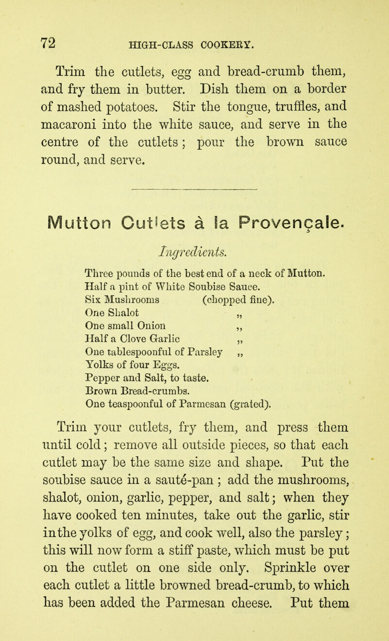 Trim the cutlets, egg and bread-crumb tliem, and fry them in butter. Dish them on a border of mashed potatoes. Stir the tongue, truffles, and macaroni into the white sauce, and serve in the centre of the cutlets; pour the brown sauce round, and serve. Mutton Cutsets a !a Provencale. Ingredients. Three pounds of the best end of a neck of Mutton. Half a pint of White Soubise Sauce. Six Mushrooms (chopped fine). One Shalot „ One small Onion „ Half a Clove Garlic „ One tablespoonful of Parsley Yolks of four Eggs. Pepper and Salt, to taste. Brown Bread-crumbs. One teaspoonful of Parmesan (grated). Trim your cutlets, fry them, and press them until cold; remove all outside pieces, so that each cutlet may be the same size and shape. Put the soubise sauce in a saute-pan ; add the mushrooms, shalot, onion, garlic, pepper, and salt; when they have cooked ten minutes, take out the garlic, stir in the yolks of egg, and cook well, also the parsley; this will now form a stiff paste, which must be put on the cutlet on one side only. Sprinkle over each cutlet a little browned bread-crumb, to which has been added the Parmesan cheese. Put them