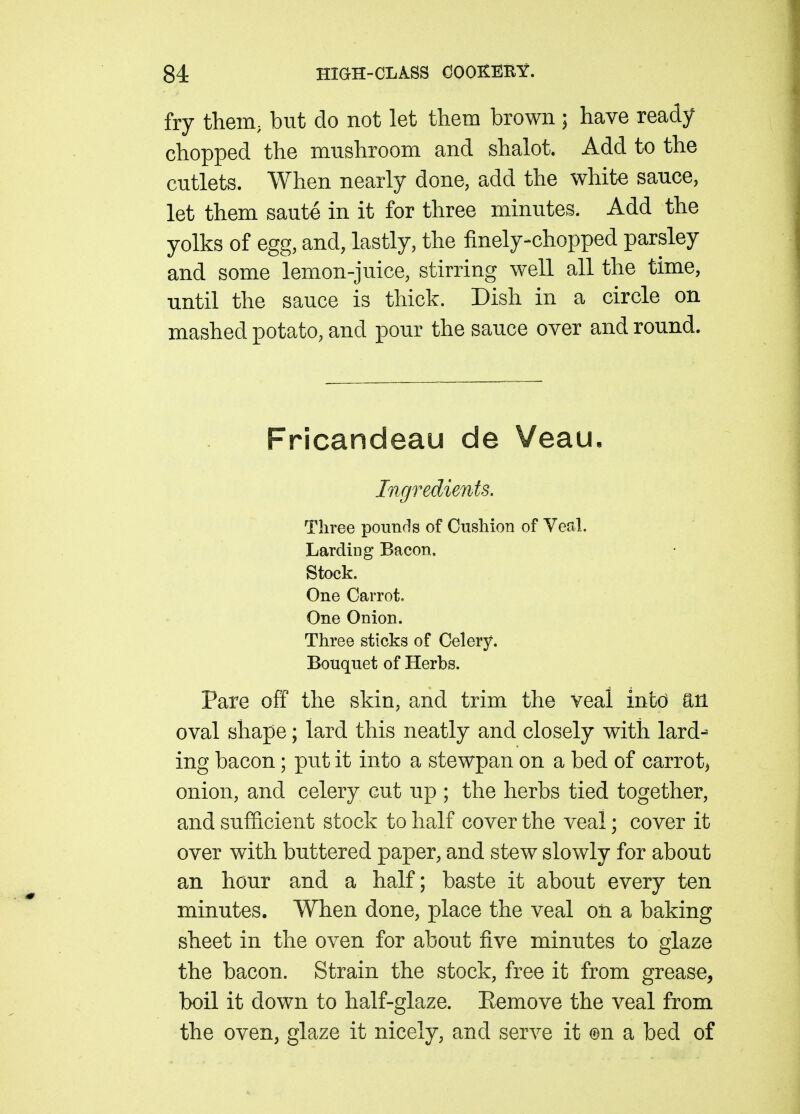 fry them, but do not let them brown ; have ready chopped the mushroom and shalot. Add to the cutlets. When nearly done, add the white sauce, let them saute in it for three minutes. Add the yolks of egg, and, lastly, the finely-chopped parsley and some lemon-juice, stirring well all the time, until the sauce is thick. Dish in a circle on mashed potato, and pour the sauce over and round. Fricandeau de Veau, Ingredients. Three pounds of Cushion of Veal. Larding Bacon. Stock. One Carrot. One Onion. Three sticks of Celery. Bouquet of Herbs. Pare off the skin, and trim the veal infcd an oval shape; lard this neatly and closely with lard- ing bacon; put it into a stewpan on a bed of carroty onion, and celery cut up ; the herbs tied together, and sufficient stock to half cover the veal; cover it over with buttered paper, and stew slowly for about an hour and a half; baste it about every ten minutes. When done, place the veal on a baking sheet in the oven for about five minutes to glaze the bacon. Strain the stock, free it from grease, boil it down to half-glaze. Eemove the veal from the oven, glaze it nicely, and serve it ©n a bed of