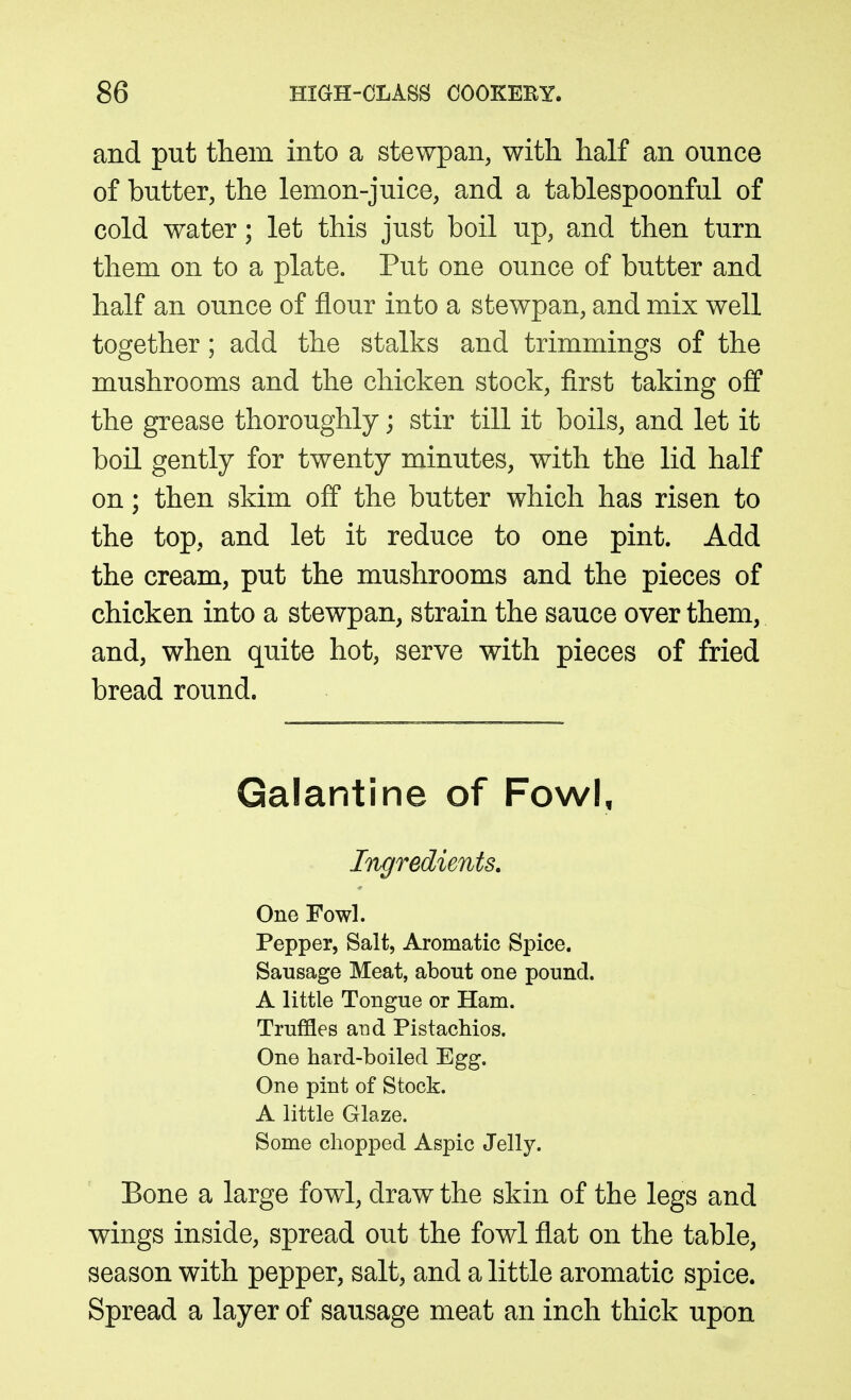 and put them into a stewpan, with half an ounce of butter, the lemon-juice, and a tablespoonful of cold water; let this just boil up, and then turn them on to a plate. Put one ounce of butter and half an ounce of flour into a stewpan, and mix well together; add the stalks and trimmings of the mushrooms and the chicken stock, first taking off the grease thoroughly; stir till it boils, and let it boil gently for twenty minutes, with the lid half on; then skim off the butter which has risen to the top, and let it reduce to one pint. Add the cream, put the mushrooms and the pieces of chicken into a stewpan, strain the sauce over them, and, when quite hot, serve with pieces of fried bread round. Galantine of Fowl, Ingredients. One Fowl. Pepper, Salt, Aromatic Spice. Sausage Meat, about one pound. A little Tongue or Ham. Truffles and Pistachios. One hard-boiled Egg. One pint of Stock. A little Glaze. Some chopped Aspic Jelly. Bone a large fowl, draw the skin of the legs and wings inside, spread out the fowl flat on the table, season with pepper, salt, and a little aromatic spice. Spread a layer of sausage meat an inch thick upon