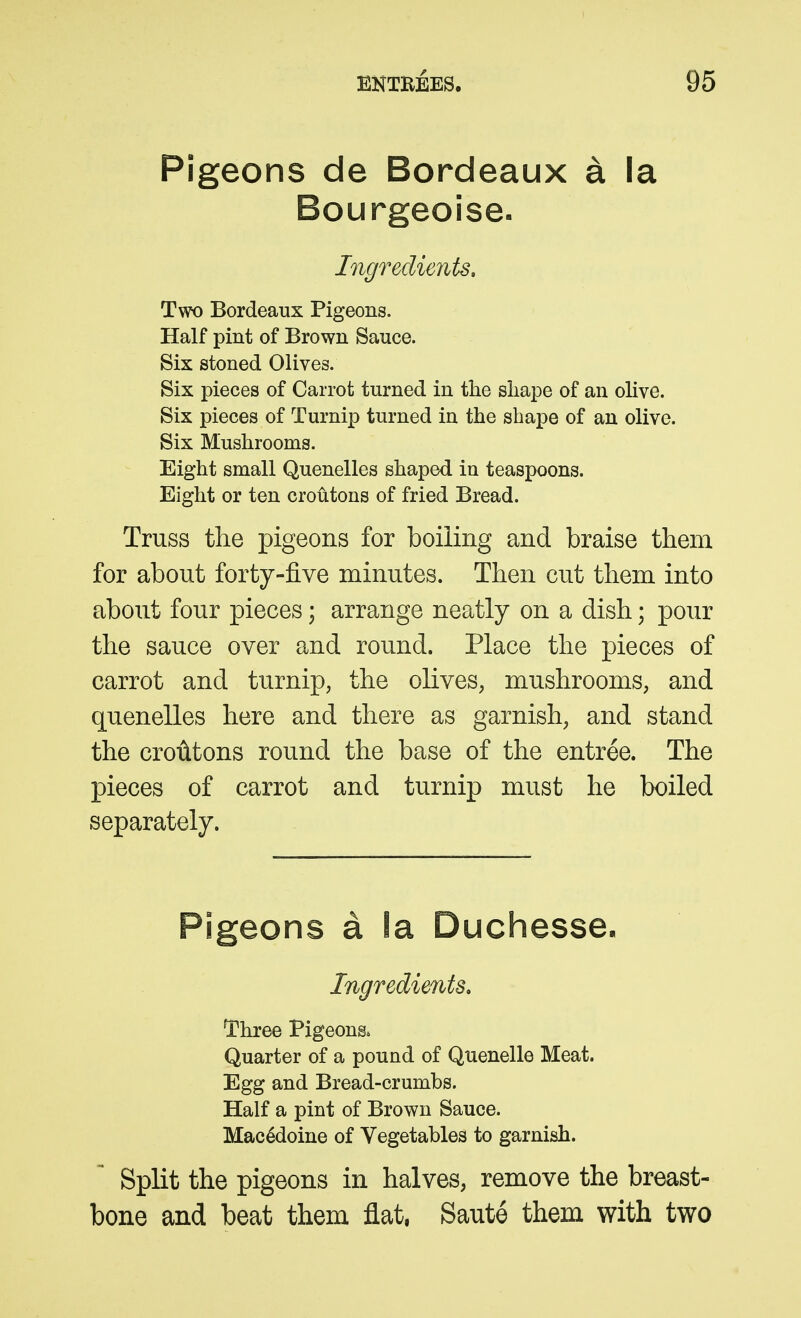 Pigeons de Bordeaux a la Bourgeoise- Ingreclients, Two Bordeaux Pigeons. Half pint of Brown Sauce. Six stoned Olives. Six pieces of Carrot turned in the sliape of an olive. Six pieces of Turnip turned in the shape of an olive. Six Mushrooms. Eight small Quenelles shaped in teaspoons. Eight or ten croutons of fried Bread. Truss the pigeons for boiling and braise them for about forty-five minutes. Then cut them into about four pieces; arrange neatly on a dish; pour the sauce over and round. Place the pieces of carrot and turnip, the olives, mushrooms, and quenelles here and there as garnish, and stand the croutons round the base of the entree. The pieces of carrot and turnip must he boiled separately. Pigeons a la Duchesse. Ingredimts. Three Pigeons. Quarter of a pound of Quenelle Meat. Egg and Bread-crumbs. Half a pint of Brown Sauce. Macedoine of Vegetables to garnish. Split the pigeons in halves, remove the breast- bone and beat them flat. Saute them with two