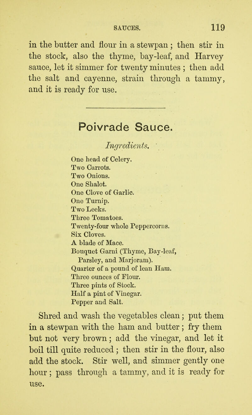 in the butter and flour in a stewpan ; then stir in the stock, also the thyme, bay-leaf, and Harvey sauce, let it simmer for twenty minutes ; then add the salt and cayenne, strain through a tammy, and it is ready for use. Poivrade Sauce. Ingredients, ' One head of Celery. Two Carrots. Two Onions. One Shalot. One Clove of Garlic. One Turnip. Two Leeks. Three Tomatoes. Twenty-four whole Peppercorns. Six Cloves. A blade of Mace. Bouquet Garni (Thyme, Bay-leaf, Parsley, and Marjoram). Quarter of a pound of lean Ham. Three ounces of Flour. Three pints of Stock. Half a pint of Vinegar. Pepper and Salt. Shred and wash the vegetables clean; put them in a stewpan with the ham and butter; fry them but not very brown; add the vinegar, and let it boil till quite reduced ; then stir in the flour, also add the stock. Stir well, and simmer gently one hour ; pass through a tammy, and it is ready for use.