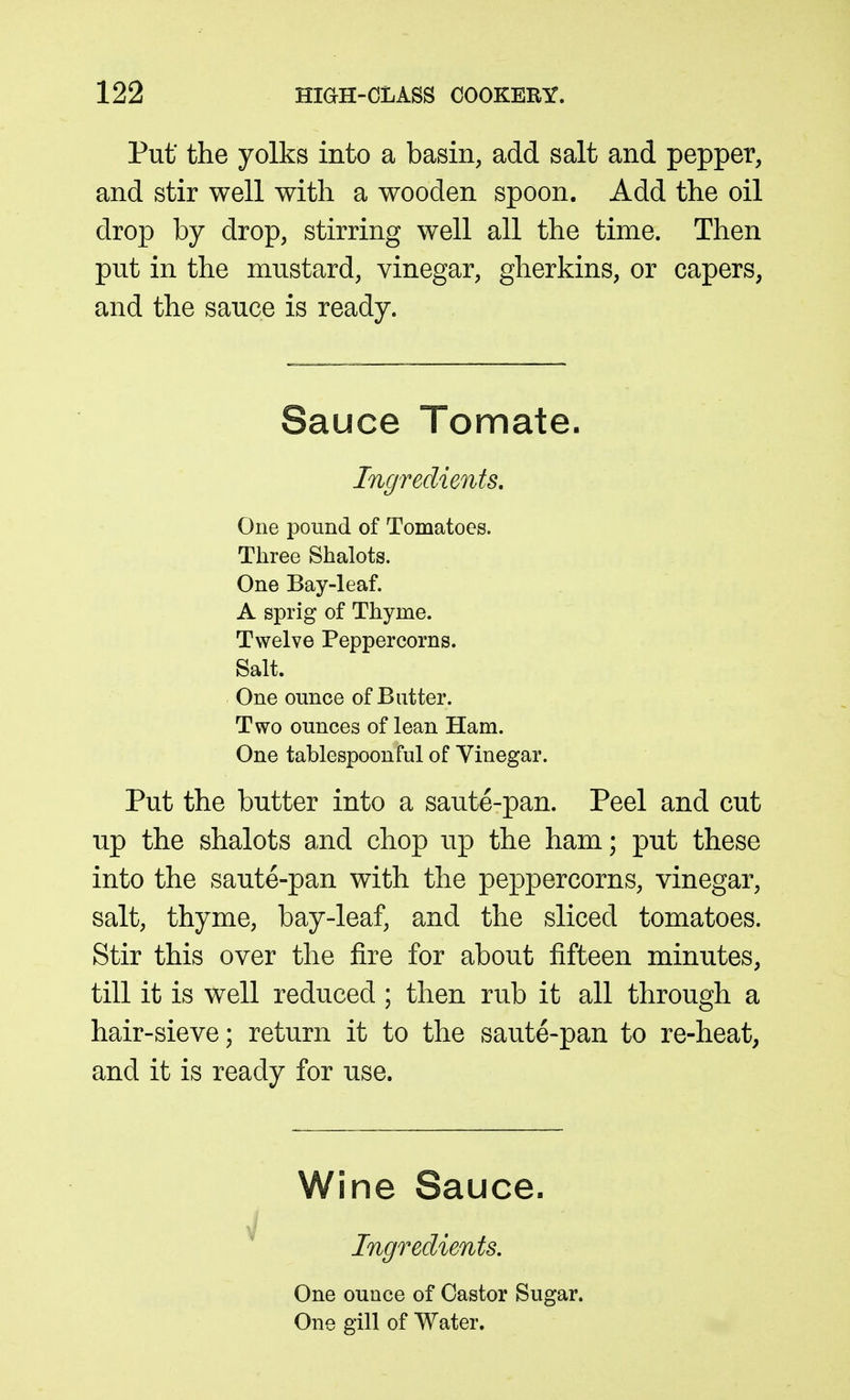 Put' the yolks into a basin, add salt and pepper, and stir well with a wooden spoon. Add the oil drop by drop, stirring well all the time. Then put in the mustard, vinegar, gherkins, or capers, and the sauce is ready. Sauce Tomate. Ingredients, One pound of Tomatoes. Three Shalots. One Bay-leaf. A sprig of Thyme. Twelve Peppercorns. Salt. One ounce of Butter. Two ounces of lean Ham. One tablespoonful of Yinegar. Put the butter into a saute-pan. Peel and cut up the shalots a-nd chop up the ham; put these into the saute-pan with the peppercorns, vinegar, salt, thyme, bay-leaf, and the sliced tomatoes. Stir this over the fire for about fifteen minutes, till it is well reduced ; then rub it all through a hair-sieve; return it to the saute-pan to re-heat, and it is ready for use. Wine Sauce. Ingredients. One ounce of Castor Sugar. One gill of Water,