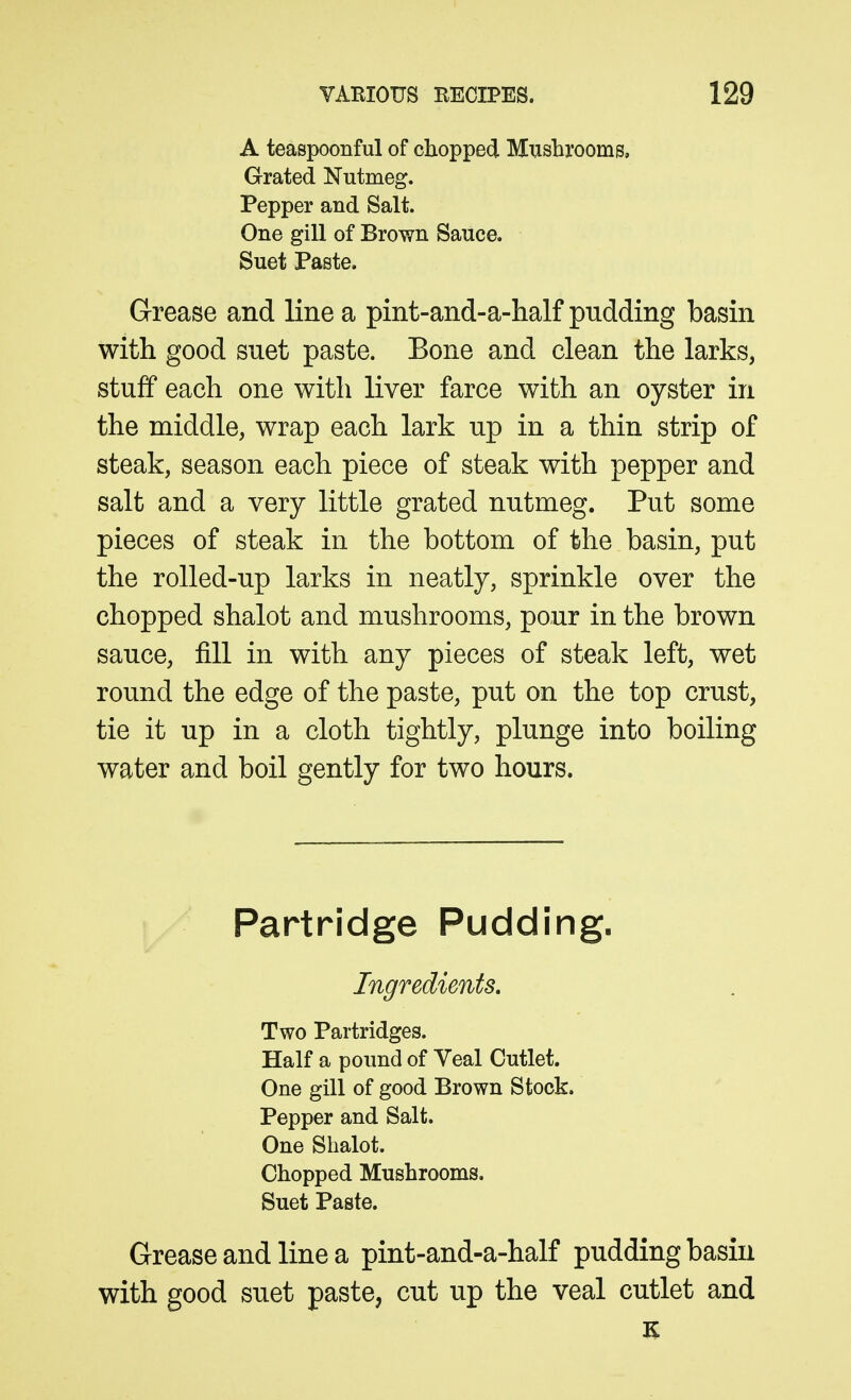 A teaspoonful of chopped Mushrooms, Grated Nutmeg. Pepper and Salt. One gill of Brown Sauce. Suet Paste. Grease and line a pint-and-a-half pudding basin with good suet paste. Bone and clean the larks, stuff each one with liver farce with an oyster in the middle, wrap each lark up in a thin strip of steak, season each piece of steak with pepper and salt and a very little grated nutmeg. Put some pieces of steak in the bottom of the basin, put the roUed-up larks in neatly, sprinkle over the chopped shalot and mushrooms, pour in the brown sauce, fill in with any pieces of steak left, wet round the edge of the paste, put on the top crust, tie it up in a cloth tightly, plunge into boiling water and boil gently for two hours. Partridge Pudding. Ingredients, Two Partridges. Half a pound of Yeal Cutlet. One gill of good Brown Stock. Pepper and Salt. One Shalot. Chopped Mushrooms. Suet Paste. Grease and line a pint-and-a-half pudding basin with good suet paste, cut up the veal cutlet and K