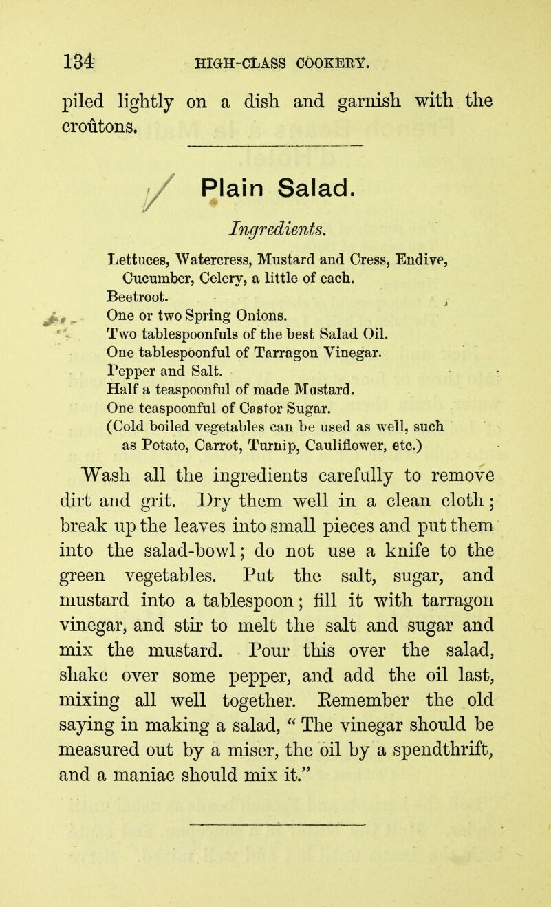 piled lightly on a dish and garnish with the croutons. Lettuces, Watercress, Mustard and Cress, Endive, Cucumber, Celery, a little of each. Beetroot. ^ One or two Spring Onions. Two tablespoonfuls of the best Salad Oil. One tablespoonful of Tarragon Vinegar. Pepper and Salt. Half a teaspoonful of made Mustard. One teaspoonful of Castor Sugar. (Cold boiled vegetables can be used as well, such as Potato, Carrot, Turnip, Cauliflower, etc.) Wash all the ingredients carefully to remove dirt and grit. Dry them well in a clean cloth; break up the leaves into small pieces and put them into the salad-bowl; do not use a knife to the green vegetables. Put the salt, sugar, and mustard into a tablespoon; fill it with tarragon vinegar, and stir to melt the salt and sugar and mix the mustard. Pour this over the salad, shake over some pepper, and add the oil last, mixing all well together. Eemember the old saying in making a salad,  The vinegar should be measured out by a miser, the oil by a spendthrift, and a maniac should mix it. Plain Salad. Ingredients,