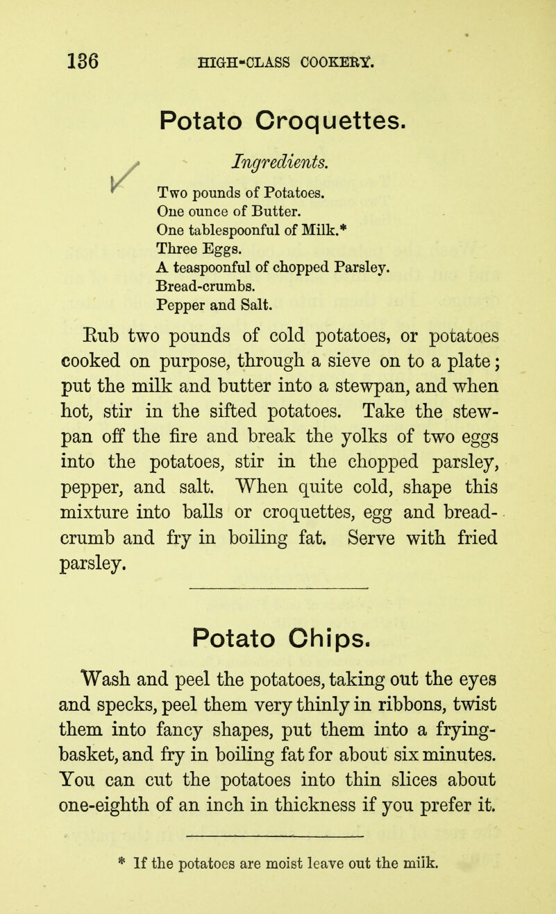 Potato Croquettes. i * Ingredients, ^ Two pounds of Potatoes. Oue ounce of Butter. One tablespoonful of Milk.* Three Eggs. A teaspoonful of chopped Parsley. Bread-crumbs. Pepper and Salt. Eub two pounds of cold potatoes, or potatoes cooked on purpose, through a sieve on to a plate; put the milk and butter into a stewpan, and when hot, stir in the sifted potatoes. Take the stew- pan off the fire and break the yolks of two eggs into the potatoes, stir in the chopped parsley, pepper, and salt. When quite cold, shape this mixture into balls or croquettes, egg and bread- crumb and fry in boiling fat. Serve with fried parsley. Potato Chips. Wash and peel the potatoes, taking out the eyes and specks, peel them very thinly in ribbons, twist them into fancy shapes, put them into a frying- basket, and fry in boiling fat for about six minutes. You can cut the potatoes into thin slices about one-eighth of an inch in thickness if you prefer it. * If the potatoes are moist leave out the milk.