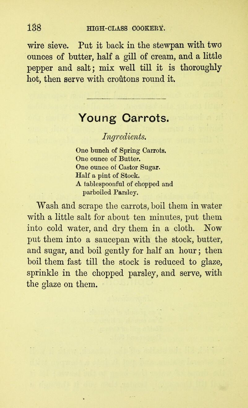 wire sieve. Put it back in the stewpan with two ounces of butter, half a gill of cream, and a little pepper and salt; mix well till it is thoroughly hot, then serve with croutons round it. Young Carrots. Ingredients, One bunch of Spring Carrots. One ounce of Butter. One ounce of Castor Sugar. Half a pint of Stock. A tablespoonful of chopped and parboiled Parsley. Wash and scrape the carrots, boil them in water with a little salt for about ten minutes, put them into cold water, and dry them in a cloth. Now put them into a saucepan with the stock, butter, and sugar, and boil gently for half an hour; then boil them fast till the stock is reduced to glaze, sprinkle in the chopped parsley, and serve, with the glaze on them.