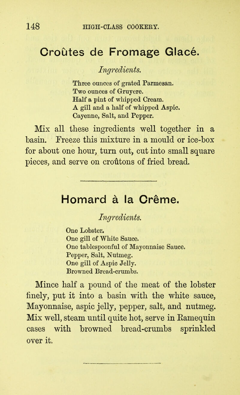 Croutes de Fromage Glace. Ingredients. Three ounces of grated Parmesan. Two ounces of Gruyere. Half a pint of whipped Cream. A gill and a half of whipped Aspic. Cayenne, Salt, and Pepper. Mix all these ingredients well together in a basin. Freeze this mixture in a mould or ice-box for about one hour, turn out^ cut into small square pieces, and serve on croutons of fried bread. Homard a la Creme. Ingredients, One Lobster. One gill of White Sauce* One tablespoonful of Mayonnaise Sauce, Pepper, Salt, Nutmeg. One gill of Aspic Jelly. Browned Bread-crumbs. Mince half a pound of the meat of the lobster finely, put it into a basin with the white sauce, Mayonnaise, aspic jelly, pepper, salt, and nutmeg. Mix well, steam until quite hot, serve in Eamequin cases with browned bread-crumbs sprinkled over it.