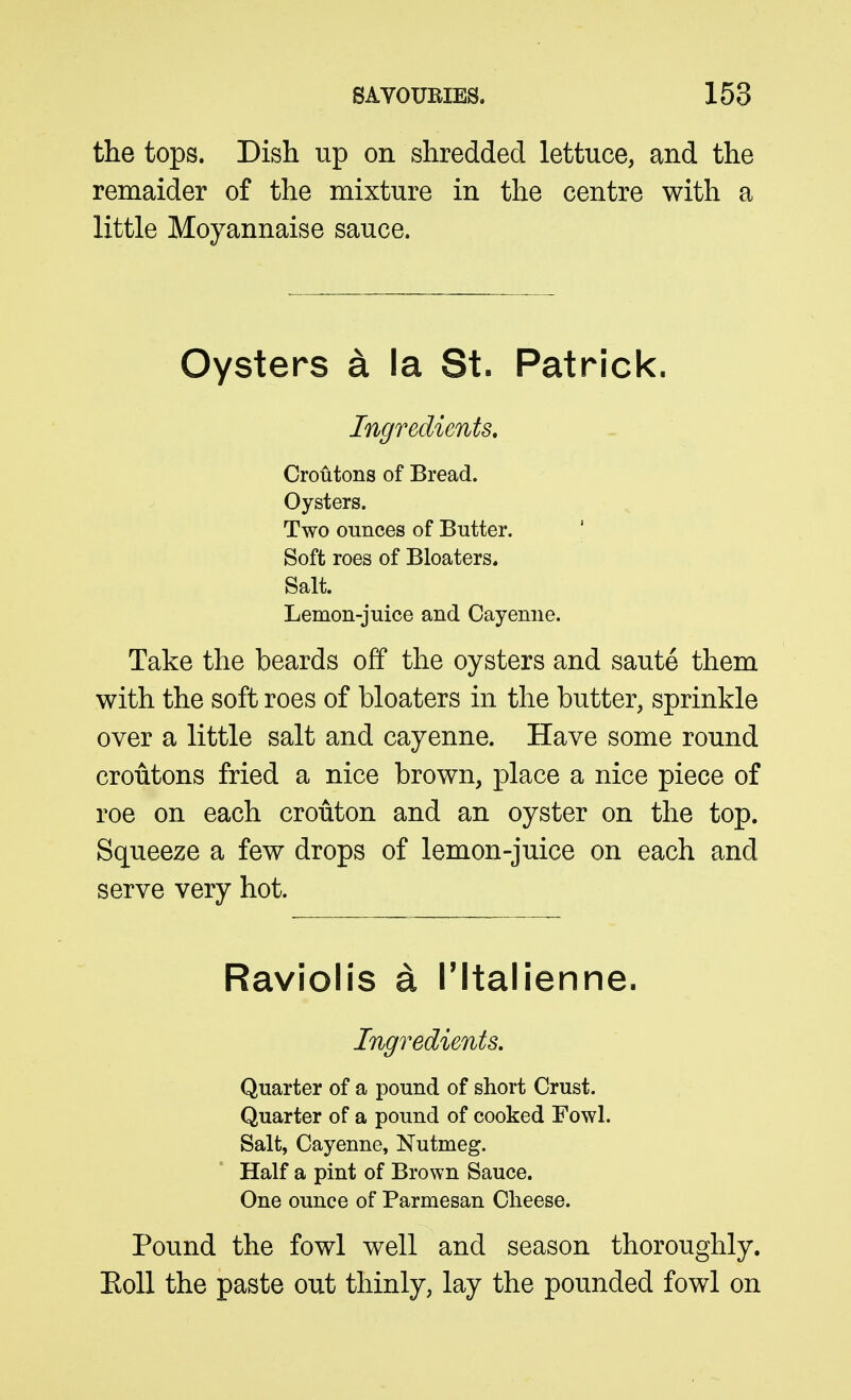 the tops. Dish up on shredded lettuce, and the remaider of the mixture in the centre with a little Moyannaise sauce. Oysters a la St. Patrick. Ingredients, Croutons of Bread. Oysters. Two ounces of Butter. Soft roes of Bloaters. Salt. Lemon-juice and Cayenne. Take the beards off the oysters and saute them with the soft roes of bloaters in the butter, sprinkle over a little salt and cayenne. Have some round croutons fried a nice brown, place a nice piece of roe on each crouton and an oyster on the top. Squeeze a few drops of lemon-juice on each and serve very hot. Raviolis a Tltalienne. Ingredients. Quarter of a pound of short Crust. Quarter of a pound of cooked Fowl. Salt, Cayenne, Nutmeg. Half a pint of Brown Sauce. One ounce of Parmesan Cheese. Pound the fowl well and season thoroughly. EoU the paste out thinly, lay the pounded fowl on