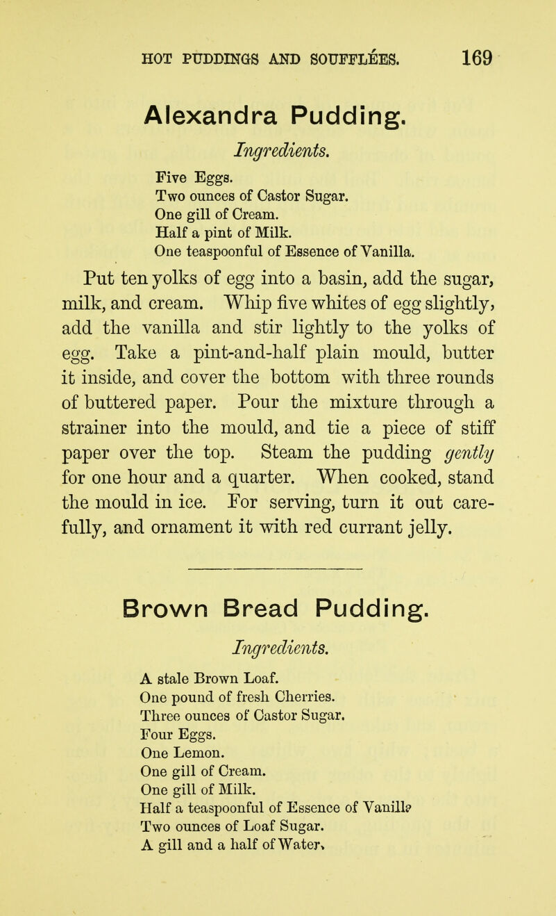 Alexandra Pudding. Ingredients, Five Eggs. Two ounces of Castor Sugar. One gill of Cream. Half a pint of Milk. One teaspoonful of Essence of Vanilla. Put ten yolks of egg into a basin, add the sugar, milk, and cream. Whip five whites of egg slightly, add the vanilla and stir lightly to the yolks of egg. Take a pint-and-half plain mould, butter it inside, and cover the bottom with three rounds of buttered paper. Pour the mixture through a strainer into the mould, and tie a piece of stiff paper over the top. Steam the pudding gently for one hour and a quarter. When cooked, stand the mould in ice. For serving, turn it out care- fully, and ornament it with red currant jelly. Brown Bread Pudding. Ingredients. A stale Brown Loaf. One pound of fresh Cherries. Three ounces of Castor Sugar. Four Eggs. One Lemon. One gill of Cream. One gill of Milk. Half a teaspoonful of Essence of Vanillp Two ounces of Loaf Sugar. A gill and a half of Water>