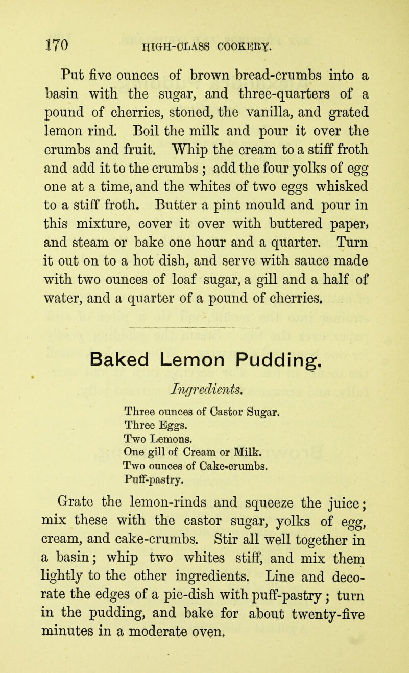 Put five ounces of brown bread-crumbs into a basin with the sugar, and three-quarters of a pound of cherries, stoned, the vanilla, and grated lemon rind. Boil the milk and pour it over the crumbs and fruit. Whip the cream to a stiff froth and add it to the crumbs ; add the four yolks of egg one at a time, and the whites of two eggs whisked to a stiff froth. Butter a pint mould and pour in this mixture, cover it over with buttered paper, and steam or bake one hour and a quarter. Turn it out on to a hot dish, and serve with sauce made with two ounces of loaf sugar, a gill and a half of water, and a quarter of a pound of cherries. Baked Lemon Pudding, Ingredients, Three ounces of Castor Sugar. Three Eggs. Two Lemons. One gill of Cream or Milk. Two ounces of Cake-crumbs. Pufif-pastry. Grate the lemon-rinds and squeeze the juice; mix these with the castor sugar, yolks of egg, cream, and cake-crumbs. Stir all well together in a basin; whip two whites stiff, and mix them lightly to the other ingredients. Line and deco- rate the edges of a pie-dish with puff-pastry; turn in the pudding, and bake for about twenty-five minutes in a moderate oven.