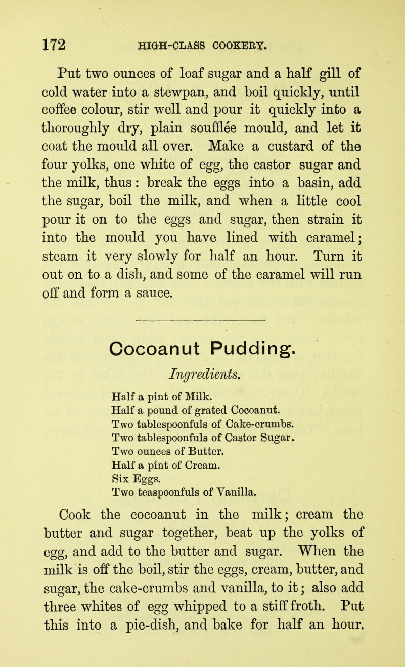 Put two ounces of loaf sugar and a half gill of cold water into a stewpan, and boil quickly, until coffee colour, stir well and pour it quickly into a thoroughly dry, plain soufiflee mould, and let it coat the mould all over. Make a custard of the four yolks, one white of egg, the castor sugar and the milk, thus: break the eggs into a basin, add the sugar, boil the milk, and when a little cool pour it on to the eggs and sugar, then strain it into the mould you have lined with caramel; steam it very slowly for half an hour. Turn it out on to a dish, and some of the caramel will run off and form a sauce. Cocoanut Pudding. Ingredients, Half a pint of Milk. Half a pound of grated Cocoanut. Two tablespoonfuls of Cake-crumbs. Two tablespoonfuls of Castor Sugar. Two ounces of Butter. Half a pint of Cream. Six Eggs. Two teaspoonfuls of Vanilla. Cook the cocoanut in the milk; cream the butter and sugar together, beat up the yolks of egg, and add to the butter and sugar. When the milk is off the boil, stir the eggs, cream, butter, and sugar, the cake-crumbs and vanilla, to it; also add three whites of egg whipped to a stiff froth. Put this into a pie-dish, and bake for half an hour.