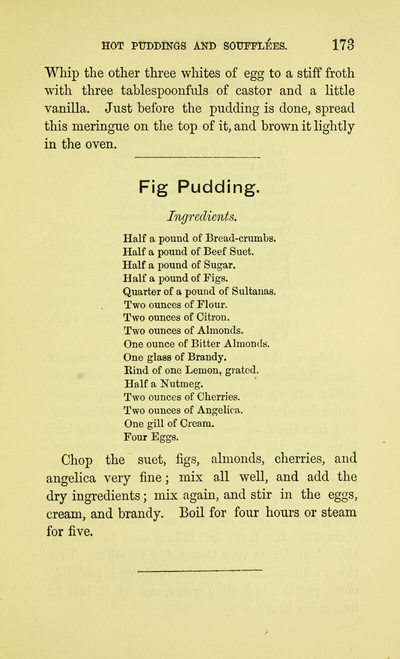 Whip the other three whites of egg to a stiff froth with three tablespoonfuls of castor and a little vanilla. Just before the pudding is done, spread this meringue on the top of it, and brown it lightly in the oven. Fig Pudding. Ingredients. Half a pound of Bread-crumbs. Half a pound of Beef Suet. Half a pound of Sugar. Half a pound of Figs. Quarter of a pound of Sultanas, Two ounces of Flour. Two ounces of Citron. Two ounces of Almonds. One ounce of Bitter Almonds. One glass of Brandy. Rind of one Lemon, grated. Half a Nutmeg. Two ounces of Cherries. Two ounces of Angelica. One gill of Cream. Four Eggs. Chop the suet, figs, almonds, cherries, and angelica very fine; mix all well, and add the dry ingredients; mix again, and stir in the eggs, cream, and brandy. Boil for four hours or steam for five.