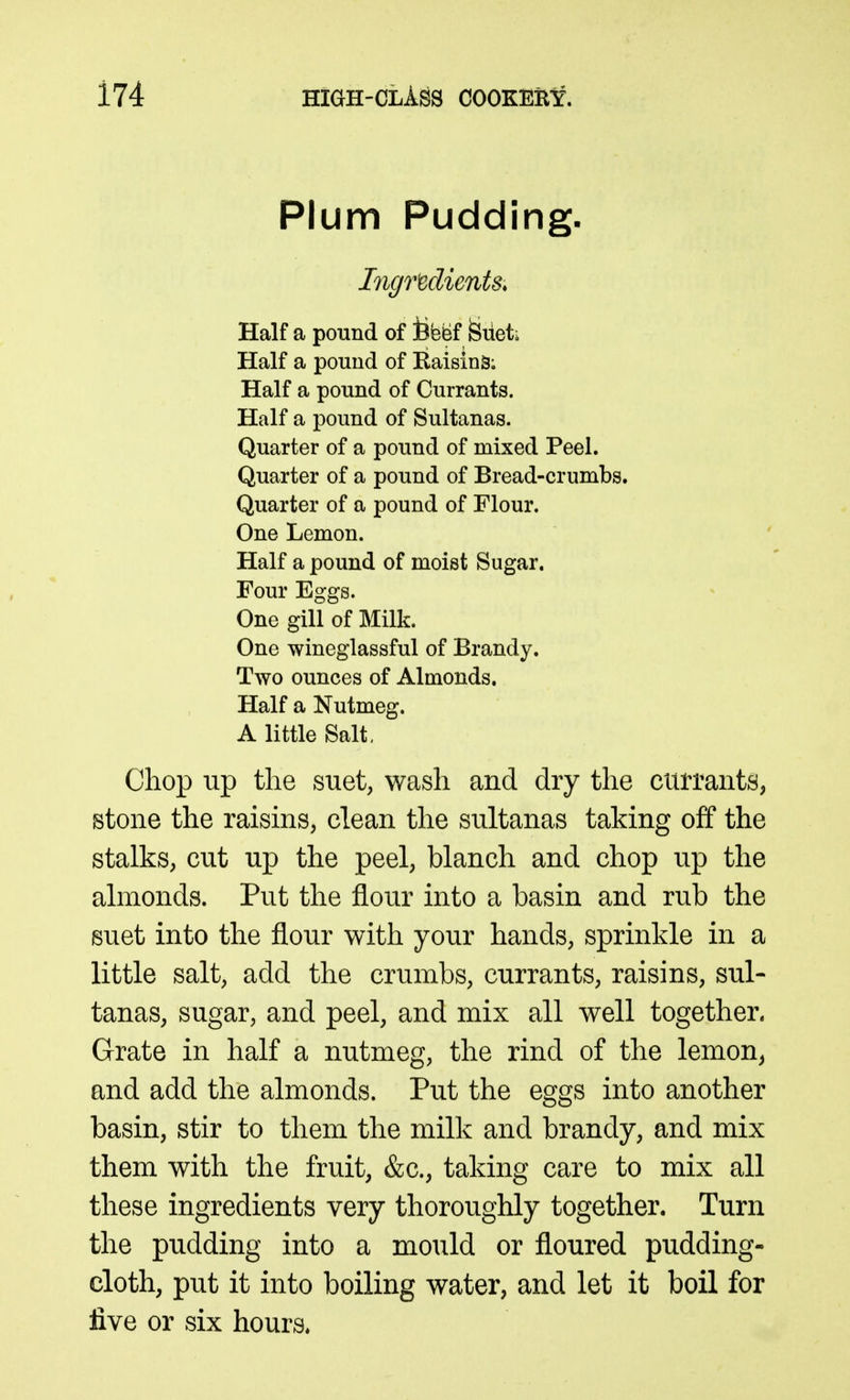 Plum Pudding. Ingredients. Half a pound of Befef feiiet; Half a pound of Raising; Half a pound of Currants. Half a pound of Sultanas. Quarter of a pound of mixed Peel. Quarter of a pound of Bread-crumbs. Quarter of a pound of Flour. One Lemon. Half a pound of moist Sugar. Four Eggs. One gill of Milk. One wineglassful of Brandy. Two ounces of Almonds. Half a Nutmeg. A little Salt, Chop up the suet, wash and dry the currants, stone the raisms, clean the sultanas taking off the stalks, cut up the peel, blanch and chop up the almonds. Put the flour into a basin and rub the suet into the flour with your hands, sprinkle in a little salt, add the crumbs, currants, raisins, sul- tanas, sugar, and peel, and mix all well together. Grate in half a nutmeg, the rind of the lemon^ and add the almonds. Put the eggs into another basin, stir to them the milk and brandy, and mix them with the fruit, &c., taking care to mix all these ingredients very thoroughly together. Turn the pudding into a mould or floured pudding- cloth, put it into boiling water, and let it boil for five or six hours*
