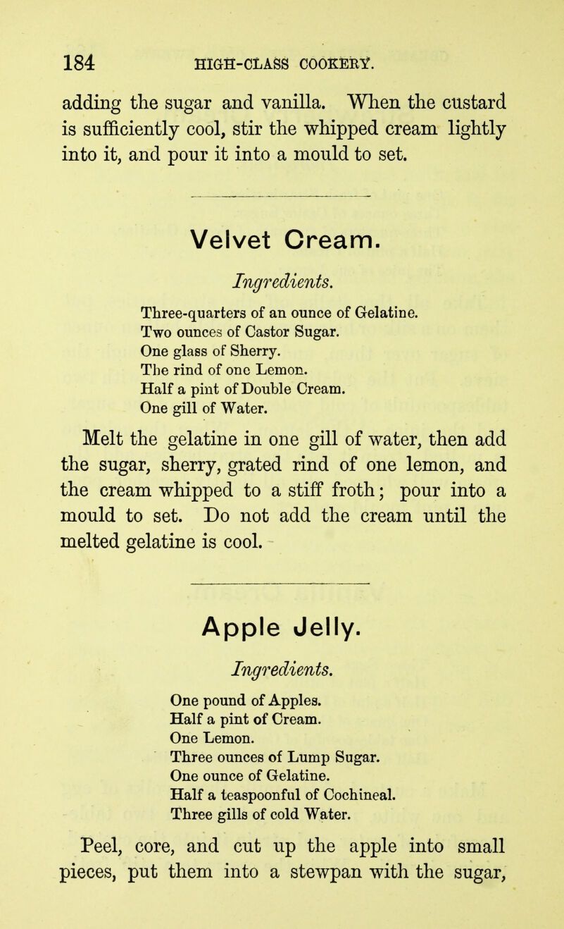 adding the sugar and vanilla. When the custard is sufficiently cool, stir the whipped cream lightly into it, and pour it into a mould to set. Velvet Cream. Ingredients. Three-quarters of an ounce of Gelatine. Two ounces of Castor Sugar. One glass of Sherry. The rind of one Lemon. Half a pint of Double Cream. One gill of Water. Melt the gelatine in one gill of water, then add the sugar, sherry, grated rind of one lemon, and the cream whipped to a stiff froth; pour into a mould to set. Do not add the cream until the melted gelatine is cool. Apple Jelly. Ingredients, One pound of Apples. Half a pint of Cream. One Lemon. Three ounces of Lump Sugar. One ounce of Gelatine. Half a teaspoonful of Cochineal. Three gills of cold Water. Peel, core, and cut up the apple into small pieces, put them into a stewpan with the sugar,