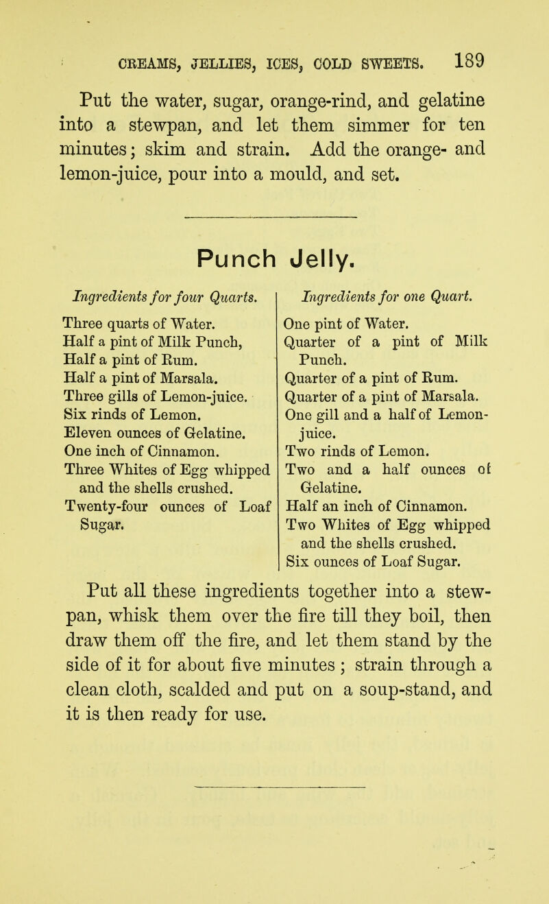 Put the water, sugar, orange-rind, and gelatine into a stewpan, and let them simmer for ten minutes; skim and strain. Add the orange- and lemon-juice, pour into a mould, and set. Punch Jelly. Ingredients for four Quarts, Three quarts of Water. Half a pint of Milk Punch, Half a pint of Rum. Half a pint of Marsala. Three gills of Lemon-juice. Six rinds of Lemon. Eleven ounces of Gelatine. One inch of Cinnamon. Three Whites of Egg whipped and the shells crushed. Twenty-four ounces of Loaf Sugar. Ingredients for one Quart. One pint of Water. Quarter of a pint of Milk Punch. Quarter of a pint of Rum. Quarter of a pint of Marsala. One gill and a half of Lemon- juice. Two rinds of Lemon. Two and a half ounces ot Gelatine. Half an inch of Cinnamon. Two Whites of Egg whipped and the shells crushed. Six ounces of Loaf Sugar. Put all these ingredients together into a stew- pan, whisk them over the fire till they boil, then draw them off the fire, and let them stand by the side of it for about five minutes ; strain through a clean cloth, scalded and put on a soup-standj and it is tlien ready for use.