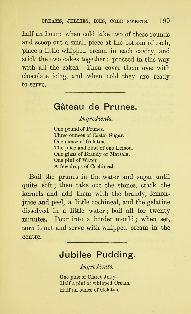 half an hour; when cold take two of these rounds and scoop out a small piece at the bottom of each, place a little whipped cream in each cavity, and stick the two cakes together : proceed in this way with all the cakes. Then cover them over with chocolate icing, and when cold they are ready to serve. Gateau de Prunes. Ingredients, One pound of Prunes. Three ounces of Castor Sugar. One ounce of Gelatine. The juice and rind of one Lemon. One glass of Brandy or Marsala. One pint of Water. A few drops of Cochineal. Boil the prunes in the water and sugar until quite soft; then take out the stones, crack the kernels and add them with the brandy, lemon- juice and peel, a little cochineal, and the gelatine dissolved in a little water; boil all for twenty minutes. Pour into a border mould; when set, turn it out and serve with whipped cream in the centre. Jubilee Pudding. Ingredients, One pint of Claret Jelly. Half a pint of whipped Cream. Half an ounce of Gelatine.