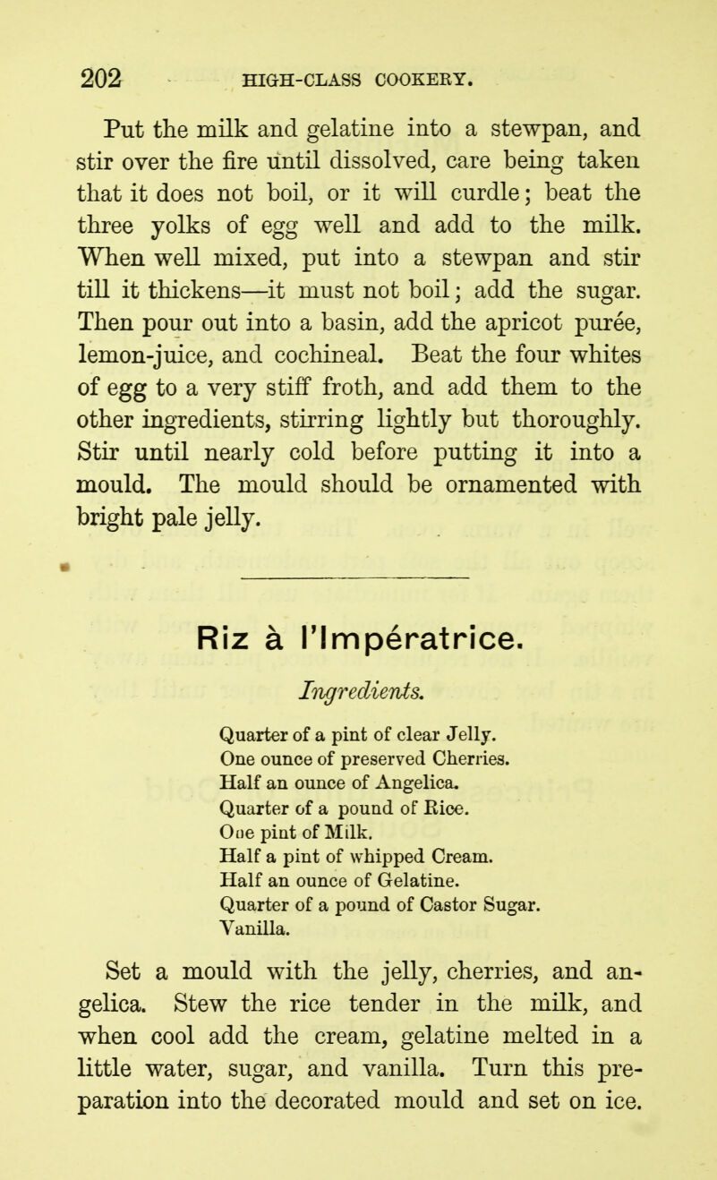 Put the milk and gelatine into a stewpan, and stir over the fire until dissolved, care being taken that it does not boil, or it will curdle; beat the three yolks of egg well and add to the milk. When well mixed, put into a stewpan and stir till it thickens—it must not boil; add the sugar. Then pour out into a basin, add the apricot puree, lemon-juice, and cochineal. Beat the four whites of egg to a very stiff froth, and add them to the other ingredients, stirring lightly but thoroughly. Stir until nearly cold before putting it into a mould. The mould should be ornamented with bright pale jelly. Riz a rimperatrice. Ligredients, Quarter of a pint of clear Jelly. One ounce of preserved Cherries. Half an ounce of Angelica. Quarter of a pound of Rice. Ooe pint of Milk. Half a pint of whipped Cream. Half an ounce of Gelatine. Quarter of a pound of Castor Sugar. Vanilla. Set a mould with the jelly, cherries, and an- gelica. Stew the rice tender in the milk, and when cool add the cream, gelatine melted in a little water, sugar, and vanilla. Turn this pre- paration into the decorated mould and set on ice.