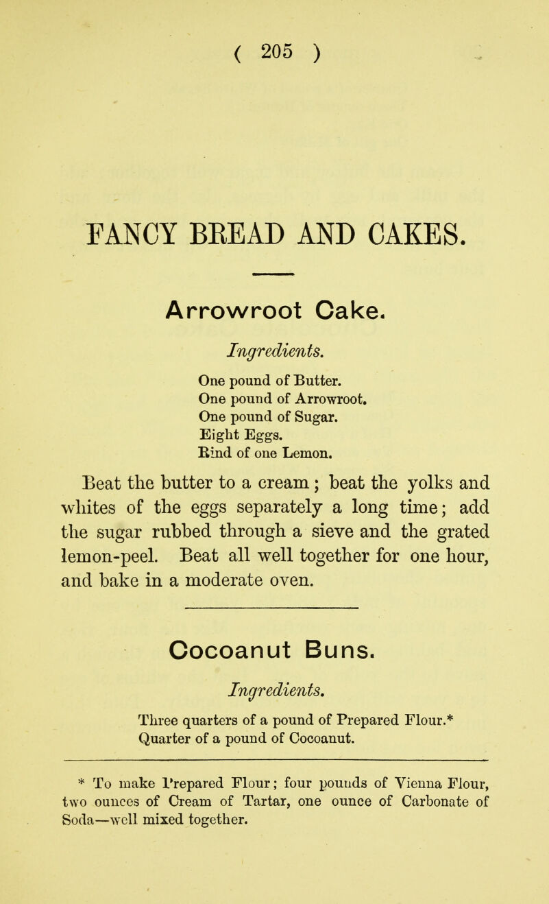 EANCY BEEAD AND CAKES. Arrowroot Cake. Ingredients, One pound of Butter. One pound of Arrowroot, One pound of Sugar. Eight Eggs. Bind of one Lemon. Beat the butter to a cream; beat the yolks and whites of the eggs separately a long time; add the sugar rubbed through a sieve and the grated lemon-peel. Beat all well together for one hour, and bake in a moderate oven. Cocoanut Buns. Ingredients. Three quarters of a pound of Prepared Flour.* Quarter of a pound of Cocoanut. * To make Prepared Flour; four pounds of Vienna Flour, two ounces of Cream of Tartar, one ounce of Carbonate of Soda—well mixed together.