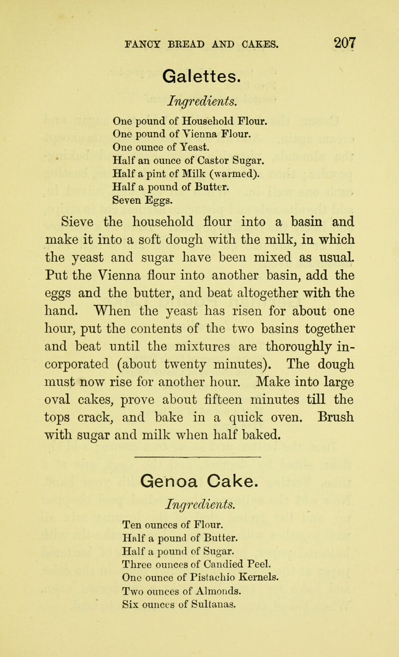 Galettes. Ingredients, One pound of Household Flour. One pound of Vienna Flour. One ounce of Yeast. Half an ounce of Castor Sugar. Half a pint of Milk (warmed). Half a pound of Butter. Seven Eggs. Sieve the household flour into a basin and make it into a soft dough with the milk, in which the yeast and sugar have been mixed as usual. Put the Vienna flour into another basin, add the eggs and the butter, and beat altogether with the hand. When the yeast has risen for about one hour, put the contents of the two basins together and beat until the mixtures are thoroughly in- corporated (about twenty minutes). The dough must now rise for another hour. Make into large oval cakes, prove about fifteen minutes till the tops crack, and bake in a quick oven. Brush with sugar and milk when half baked. Genoa Cake. Ingredients, Ten ounces of Flour. Half a pound of Butter. Half a pound of Sugar. Three ounces of Candied Peel. One ounce of Pistachio Kernels. Two ounces of Almonds. Six ounces of Sultanas.