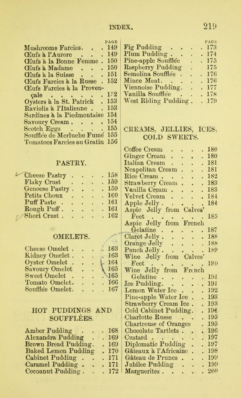 PAGE 149 149 150 150 151 152 Mushi'ooms Farcies. . . CEufs a TAurore GEufs a la Bonne Femme , CEufs a Madame . , . CEufs a la Suisse . CEufs Farcies a la Russe . CEufs Farcies a la Proven- 9ale 0 ... 0 . 1^2 Oysters a la St. Patrick , 153 Eaviolis a I'ltaJienne . .153 Sardines a la Piedmontaise 154 Savoury Cream, , , , 154 Scotch Eggs . . . .155 Soufflee de Merluclie Fume 155 Tomatoes Farcies au Gratin 156 PASTRY. ^ Cheese Pastry Flaky Crust Genoese Pastry Petits Choux Puff Paste . Rough Puff. Short Crust . OMELETS. Cheese Omelet . Kidney Omelet . Oyster Omelet . Savoury Omelet Sweet Omelet . Tomato Omelet. Soufflee Omelet, 158 159 159 160 161 161 162 163 163 164 165 >165 166 167 Fig Pudding . . Plum Pudding . Pine-apple Soufflee Raspberry Pudding Semolina Soufflee . Mince Meat. . . Yiennoise Pudding. Vanilla Souffle'e West Ridinof Pudding HOT PUDDINGS AND SOUFFLEES, Amber Pudding , . . 168 Alexandra Pudding . .169 Brown Bread Pudding. . 169 Baked Lemon Pudding . 170 Cabinet Pudding ... 171 Caramel Pudding . , .171 Cocoanut Puddino . .172 173 174 175 175 176 176 177 178 179 CREAMS, JELLIES, ICES, COLD SWEETS. Coffee Cream Ginger Cream . Italian Cream . Neapolitan Cream > Rice Cream .... Strawberry Cream , Vanilla Cream . Velvet Cream . Apple Jelly .... Aspic Jelly from Calves' Feet ..... Aspic Jelly from French . Gelatine .... Claret Jelly .... Orange Jelly Punch Jelly .... Wine Jellv from Calves- Feet . \ . . . Wine Jelly from French Gelatine .... Ice Pudding. Lemon Water Ice . Pine-apple Water Ice . Strawberry Cream Ice . Cold Cabinet Pudding. Charlotte Russe Chartreuse of Oranges Chocolate Tartlets . . Custard Diplomatic Pudding . Gllteaux a I'Africaine . Gateau de Prunes . . Jubilee Pudding . . Marguerites ...»