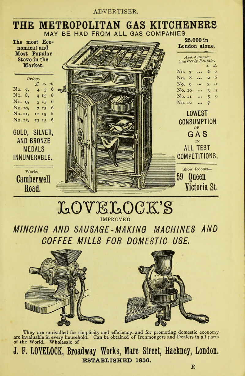 THE METROPOLITAN GAS KITCHENERS The most Eco- nomical and Most Popular Stove in the Market. MAY BE HAD FROM ALL GAS COMPANIES. 25.000 in London alone. Prices. £ No. 7, No. 8, No. 9, No. lo. No. II, No. 12, 4 5 4 15 5 15 7 15 II 15 13 15 GOLD, SILVER, AND BRONZE MEDALS INNUMERABLE. Works- Camberwell Road. Approximate Quarterly Rentals. No. 7 No. 8 No. 9 No. lo No. II No. 12 LOWEST CONSUMPTION OF GAS IN ALL TEST COMPETITIONS. Show Rooms— 69 Queen Victoria St. LOVELOCK'S IMPROVED MlHOlHQi AND SAUSAGE-MAKING MACHINES AND COFFEE MILLS FOR DOMESTIC USE. They are unrivalled for simplicity and efficiency, and for promoting domestic economy are invaluable in every household. Can be obtained of Ironmongers and Dealers in all parts of the World. Wholesale of J. F. LOYELOCK, Broadway Works, Mare Street, Hadney, London. ESTABLISHED 1856. E