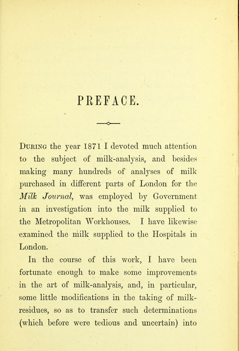 PREFACE. During the year 1871 I devoted much attention to the subject of milk-analysis, and besides making many hundreds of analyses of milk purchased in different parts of London for the Milk Journal, was employed by Government in an investigation into the milk supplied to the Metropolitan Workhouses. I have likewise examined the milk supplied to the Hospitals in London. In the course of this work, I have been fortunate enough to make some improvements in the art of milk-analysis, and, in particular, some little modifications in the taking of milk- residues, so as to transfer such determinations (which before were tedious and uncertain) into