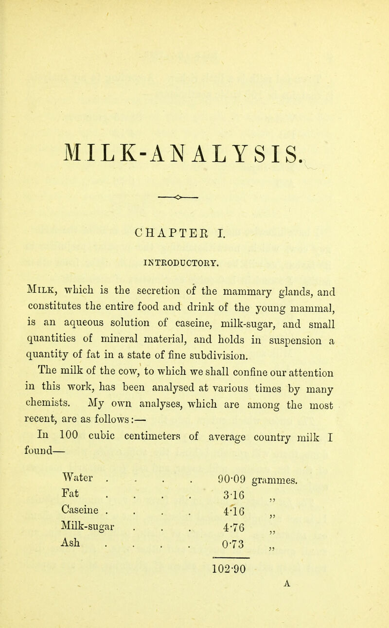 CHAPTER I. INTRODUCTORY. Milk, which is the secretion of the mammary glands, and constitutes the entire food and drink of the young mammal, is an aqueous solution of caseine, milk-sugar, and small quantities of mineral material, and holds in suspension a quantity of fat in a state of fine subdivision. The milk of the cow, to which we shall confine our attention in this work, has been analysed at various times by many chemists. My own analyses, which are among the most recent, are as follows:— In 100 cubic centimeters of average country milk I found— Water . . . . 90-09 grammes. Fat ... 3-16 Caseine .... 4-10 Milk-sugar . . . 4-76 Ash . . . . 0-73 102-90 A