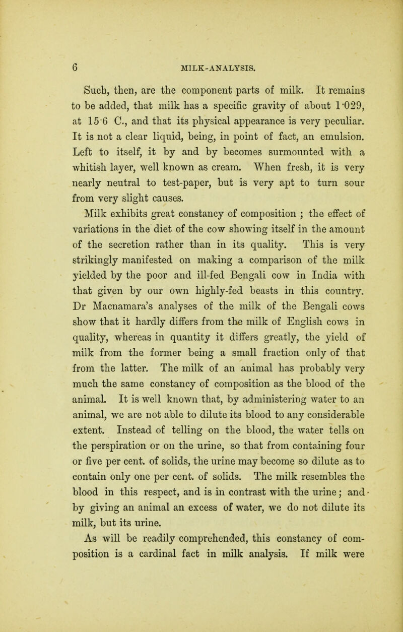 Such, then, are the component parts of milk. It remains to be added, that milk has a specific gravity of about 1'029, at 15'6 C, and that its physical appearance is very peculiar. It is not a clear liquid, being, in point of fact, an emulsion. Left to itself, it by and by becomes surmounted with, a whitish layer, well known as cream. When fresh, it is very nearly neutral to test-paper, but is very apt to turn sour from very slight causes. Milk exhibits great constancy of composition ; the effect of variations in the diet of the cow showing itself in the amount of the secretion rather than in its quality. This is very strikingly manifested on making a comparison of the milk yielded by the poor and ill-fed Bengali cow in India with that given by our own highly-fed beasts in this country. Dr Macnamara's analyses of the milk of the Bengali cows show that it hardly differs from the milk of English cows in quality, whereas in quantity it differs greatly, the yield of milk from the former being a small fraction only of that from the latter. The milk of an animal has probably very much the same constancy of composition as the blood of the animal. It is well known that, by administering water to an animal, we are not able to dilute its blood to any considerable extent. Instead of telling on the blood, the water tells on the perspiration or on the urine, so that from containing four or five per cent, of solids, the urine may become so dilute as to contain only one per cent, of solids. The milk resembles the blood in this respect, and is in contrast with the urine; and by giving an animal an excess of water, we do not dilute its milk, but its urine. As will be readily comprehended, this constancy of com- position is a cardinal fact in milk analysis. If milk were