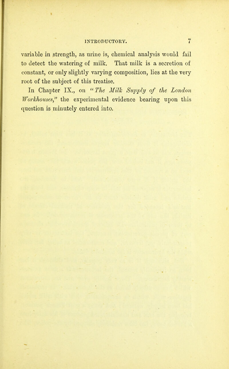 variable in strength, as urine is, chemical analysis would fail to detect the watering of milk. That milk is a secretion of constant, or only slightly varying composition, lies at the very root of the subject of this treatise. In Chapter IX., on The Milk Supply of the London Workhoiises the experimental evidence bearing upon this question is minutely entered into.