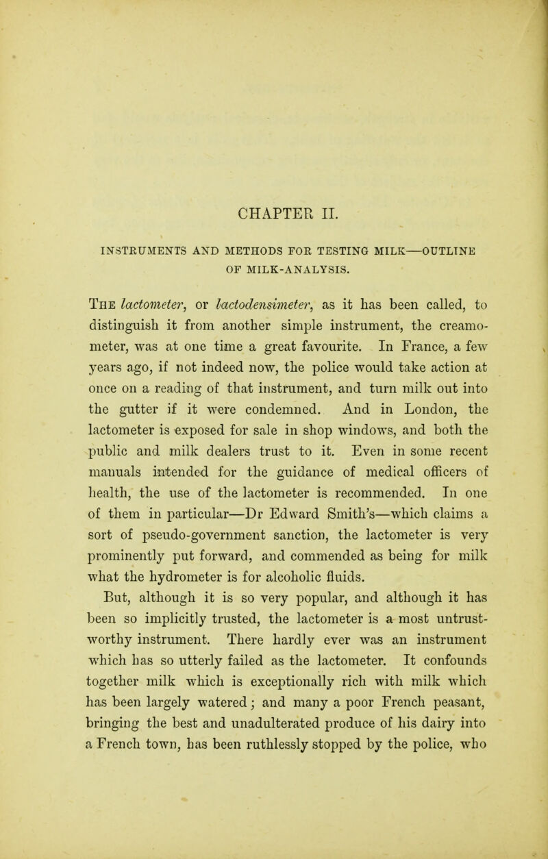 INSTRUMENTS AND METHODS FOE TESTING MILK—OUTLINE OF MILK-ANALYSIS. The lactometer, or lactodensimeter, as it has been called, to distinguish it from another simple instrument, the creamo- meter, was at one time a great favourite. In France, a few years ago, if not indeed now, the police would take action at once on a reading of that instrument, and turn milk out into the gutter if it were condemned. And in London, the lactometer is exposed for sale in shop windows, and both the public and milk dealers trust to it. Even in some recent manuals intended for the guidance of medical officers of health, the use of the lactometer is recommended. In one of them in particular—Dr Edward Smith's—which claims a sort of pseudo-government sanction, the lactometer is very prominently put forward, and commended as being for milk what the hydrometer is for alcoholic fluids. But, although it is so very popular, and although it has been so implicitly trusted, the lactometer is a most untrust- worthy instrument. There hardly ever was an instrument which has so utterly failed as the lactometer. It confounds together milk which is exceptionally rich with milk which has been largely watered; and many a poor French peasant, bringing the best and unadulterated produce of his dairy into a French town, has been ruthlessly stopped by the police, who