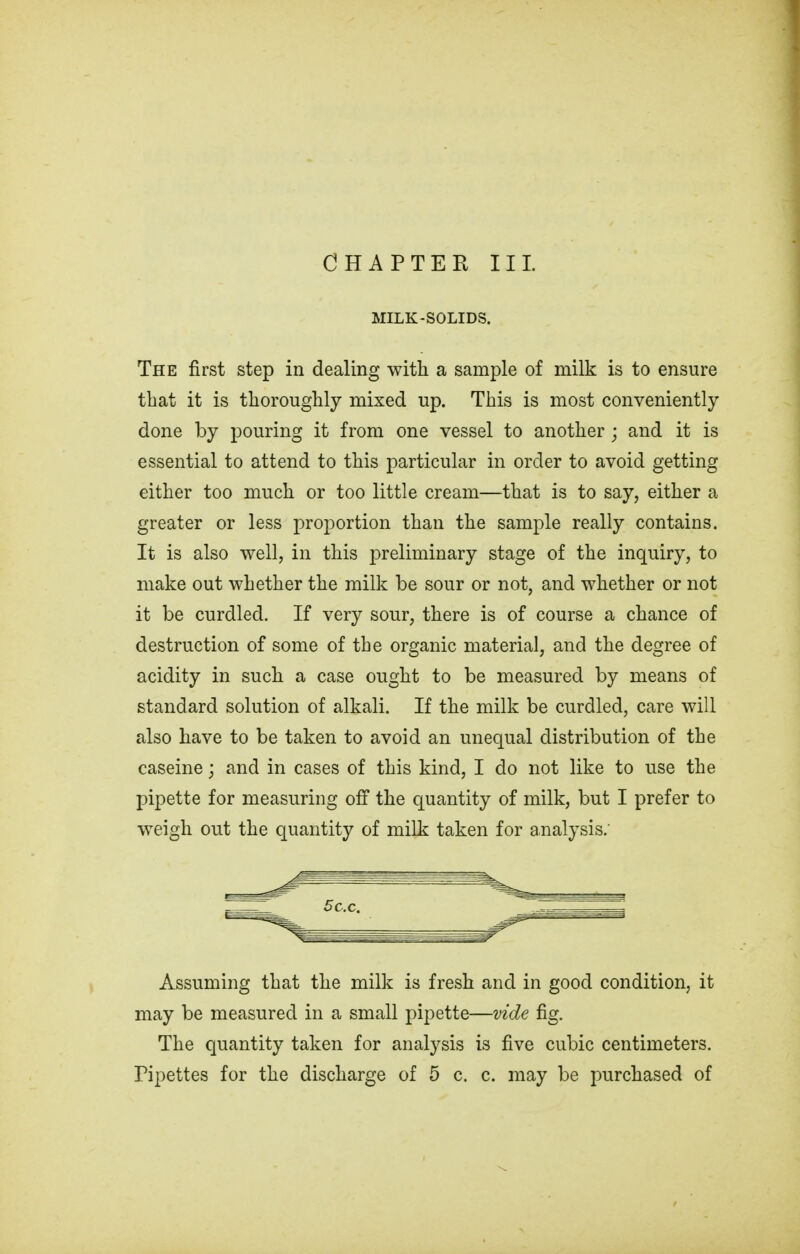 MILK-SOLIDS. The first step in dealing with a sample of milk is to ensure that it is thoroughly mixed up. This is most conveniently done by pouring it from one vessel to another ; and it is essential to attend to this particular in order to avoid getting either too much or too little cream—that is to say, either a greater or less proportion than the sample really contains. It is also well, in this preliminary stage of the inquiry, to make out whether the milk be sour or not, and whether or not it be curdled. If very sour, there is of course a chance of destruction of some of the organic material, and the degree of acidity in such a case ought to be measured by means of standard solution of alkali. If the milk be curdled, care will also have to be taken to avoid an unequal distribution of the caseine; and in cases of this kind, I do not like to use the pipette for measuring off the quantity of milk, but I prefer to weigh out the quantity of milk taken for analysis.' Assuming that the milk is fresh and in good condition, it may be measured in a small pipette—vide fig. The quantity taken for analysis is five cubic centimeters.