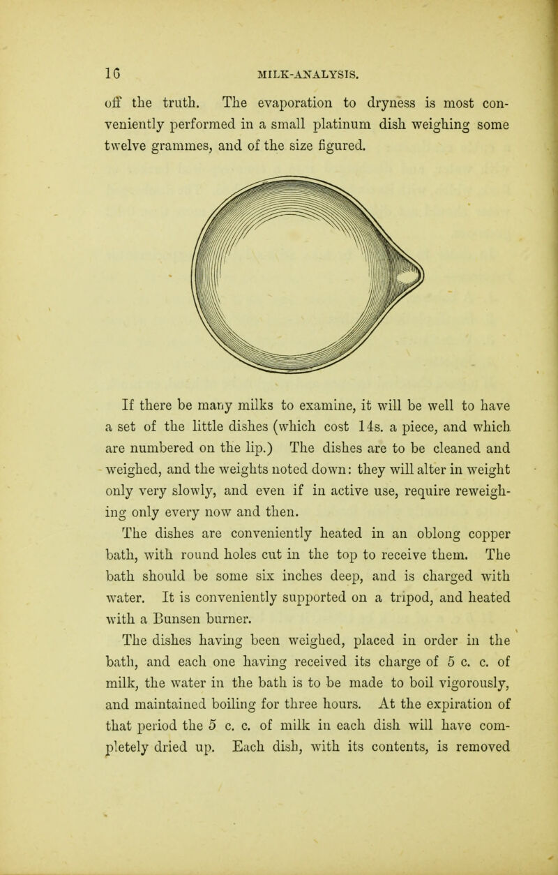 off the truth. The evaporation to dryness is most con- veniently performed in a small platinum dish weighing some twelve grammes, and of the size figured. If there be many milks to examine, it will be well to have a set of the little dishes (which cost 14s. a piece, and which are numbered on the lip.) The dishes are to be cleaned and weighed, and the weights noted down: they will alter in weight only very slowly, and even if in active use, require reweigh- ing only every now and then. The dishes are conveniently heated in an oblong copper bath, with round holes cut in the top to receive them. The bath should be some six inches deep, and is charged with water. It is conveniently supported on a tripod, and heated with a Bunsen burner. The dishes having been weighed, placed in order in the bath, and each one having received its charge of 5 c. c. of milk, the water in the bath is to be made to boil vigorously, and maintained boiling for three hours. At the expiration of that period the 5 c. c. of milk in each dish will have com- pletely dried up. Each dish, with its contents, is removed