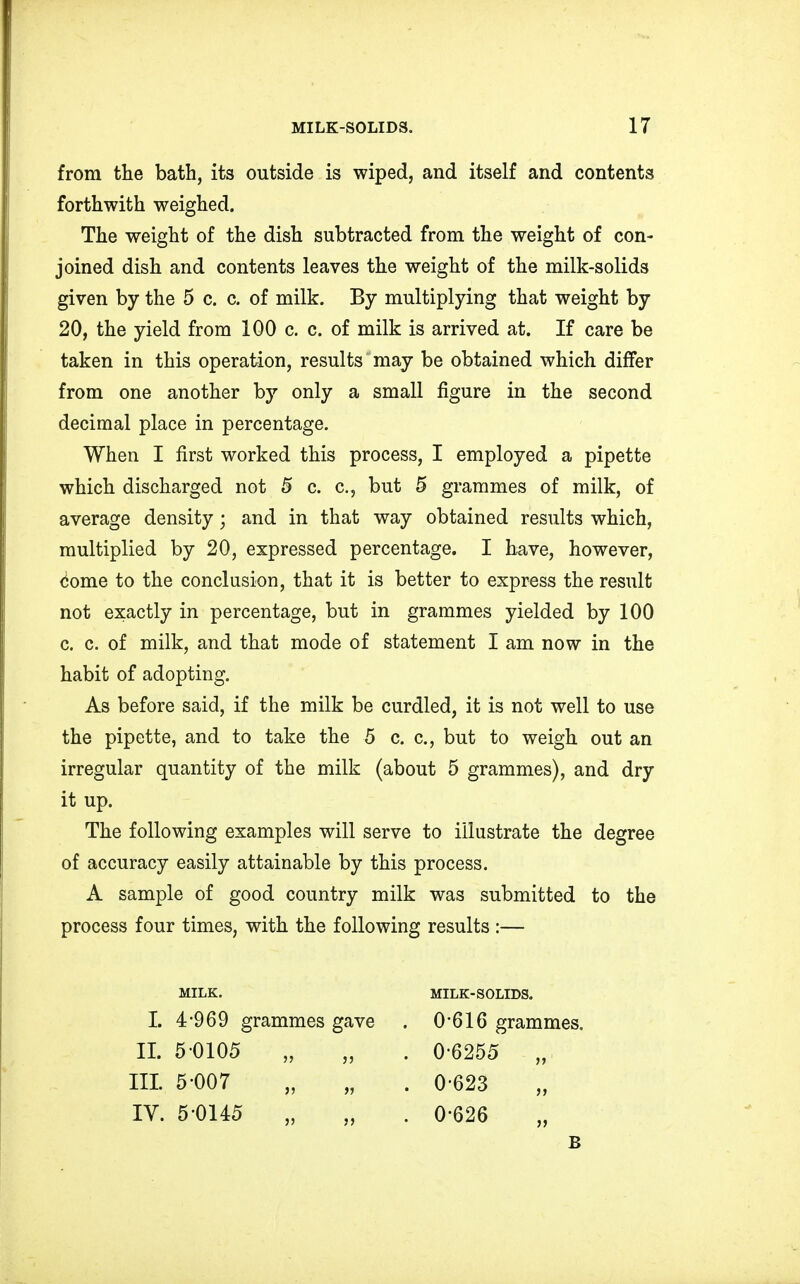 from the bath, its outside is wiped, and itself and contents forthwith weighed. The weight of the dish subtracted from the weight of con- joined dish and contents leaves the weight of the milk-solids given by the 5 c. c. of milk. By multiplying that weight by 20, the yield from 100 c. c. of milk is arrived at. If care be taken in this operation, results may be obtained which differ from one another by only a small figure in the second decimal place in percentage. When I first worked this process, I employed a pipette which discharged not 5 c. c, but 5 grammes of milk, of average density; and in that way obtained results which, multiplied by 20, expressed percentage. I have, however, eome to the conclusion, that it is better to express the result not exactly in percentage, but in grammes yielded by 100 c. c. of milk, and that mode of statement I am now in the habit of adopting. As before said, if the milk be curdled, it is not well to use the pipette, and to take the 5 c. c, but to weigh out an irregular quantity of the milk (about 5 grammes), and dry it up. The following examples will serve to illustrate the degree of accuracy easily attainable by this process. A sample of good country milk was submitted to the process four times, with the following results :— MILK. MILK-SOLIDS. L 4-969 grammes gave . 0 616 grammes. II. 5-0105 „ „ . 0-6255 „ III 5-007 „ „ . 0-623 IV. 5 0145 „ „ . 0-626