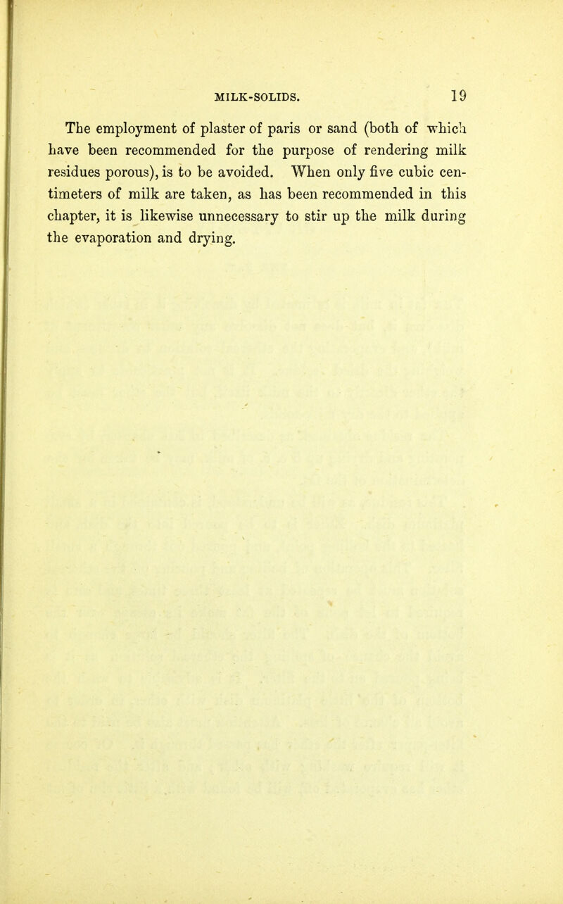 The employment of plaster of paris or sand (both of which have been recommended for the purpose of rendering milk residues porous), is to be avoided. When only five cubic cen- timeters of milk are taken, as has been recommended in this chapter, it is likewise unnecessary to stir up the milk during the evaporation and drying.