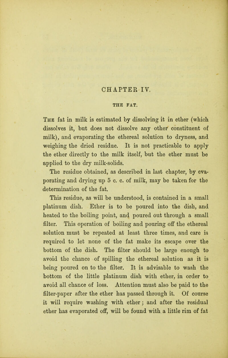 THE FAT. The fat in milk is estimated by dissolving it in ether (which dissolves it, but does not dissolve any other constituent of milk), and evaporating the ethereal solution to dryness, and weighing the dried residue. It is not practicable to apply the ether directly to the milk itself, but the ether must be applied to the dry milk-solids. The residue obtained, as described in last chapter, by eva- porating and drying up 5 c. c. of milk, may be taken for the determination of the fat. This residue, as will be understood, is contained in a small platinum dish. Ether is to be poured into the dish, and heated to the boiling point, and poured out through a small filter. This operation of boiling and pouring off the ethereal solution must be repeated at least three times, and care is required to let none of the fat make its escape over the bottom of the dish. The filter should be large enough to avoid the chance of spilling the ethereal solution as it is being poured on to the filter. It is advisable to wash the bottom of the little platinum dish with ether, in order to avoid all chance of loss. Attention must also be paid to the filter-paper after the ether has passed through it. Of course it will require washing with ether; and after the residual ether has evaporated off, will be found with a little rim of fat