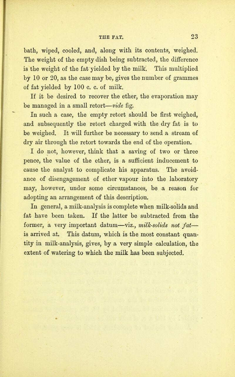 bath, wiped, cooled, and, along with its contents, weighed. The weight of the empty dish being subtracted, the difference is the weight of the fat yielded by the milk. This multiplied by 10 or 20, as the case may be, gives the number of grammes of fat yielded by 100 c. c. of milk. If it be desired to recover the ether, the evaporation may be managed in a small retort—vide fig. In such a case, the empty retort should be first weighed, and subsequently the retort charged with the dry fat is to be weighed. It will further be necessary to send a stream of dry air through the retort towards the end of the operation. I do not, however, think that a saving of two or three pence, the value of the ether, is a sufficient inducement to cause the analyst to complicate his apparatus. The avoid- ance of disengagement of ether vapour into the laboratory may, however, under some circumstances, be a reason for adopting an arrangement of this description. In general, a milk-analysis is complete when milk-solids and fat have been taken. If the latter be subtracted from the former, a very important datum—viz., milk-solids not fat— is arrived at. This datum, which is the most constant quan- tity in milk-analysis, gives, by a very simple calculation, the extent of watering to which the milk has been subjected.