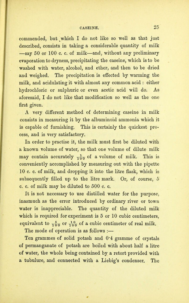 commended, but \which I do not like so well as that just described, consists in taking a considerable quantity of milk —say 50 or 100 c. c. of milk—and, without any preliminary evaporation to dryness, precipitating the caseine, which is to be washed with water, alcohol, and ether, and then to be dried and weighed, The precipitation is effected by warming the milk, and acidulating it with almost any common acid : either hydrochloric or sulphuric or even acetic acid will do. As aforesaid, I do not like that modification so well as the one first given, A very different method of determining caseine in milk consists in measuring it by the albuminoid ammonia which it is capable of furnishing. This is certainly the quickest pro- cess, and is very satisfactory. In order to practise it, the milk must first be diluted with a known volume of water, so that one volume of dilute milk may contain accurately j~q of a volume of milk. This is conveniently accomplished by measuring out with the pipette 10 c. c. of milk, and dropping it into the litre flask, which is subsequently filled up to the litre mark. Or, of course, 5 c. c. of milk may be diluted to 500 c. c, It is not necessary to use distilled water for the purpose, inasmuch as the error introduced by ordinary river or town water is inappreciable. The quantity of the diluted milk which is required for experiment is 5 or 10 cubic centimeters, equivalent to T^ or ~~ of a cubic centimeter of real milk. The mode of operation is as follows :— Ten grammes of solid potash and 0*4 gramme of crystals of permanganate of potash are boiled with about half a litre of water, the whole being contained by a retort provided with a tubulure, and connected with a Liebig's condenser. The
