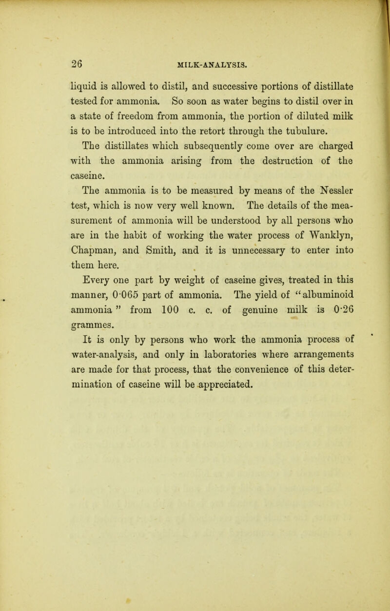 liquid is allowed to distil, and successive portions of distillate tested for ammonia. So soon as water begins to distil over in a state of freedom from ammonia, the portion of diluted milk is to be introduced into the retort through the tubulure. The distillates which subsequently come over are charged with the ammonia arising from the destruction of the caseine. The ammonia is to be measured by means of the Nessler test, which is now very well known. The details of the mea- surement of ammonia will be understood by all persons who are in the habit of working the water process of Wanklyn, Chapman, and Smith, and it is unnecessary to enter into them here. Every one part by weight of caseine gives, treated in this manner, 0 065 part of ammonia. The yield of albuminoid ammonia  from 100 c. c. of genuine milk is 0*26 grammes. It is only by persons who work the ammonia process of water-analysis, and only in laboratories where arrangements are made for that process, that the convenience of this deter- mination of caseine will be appreciated.