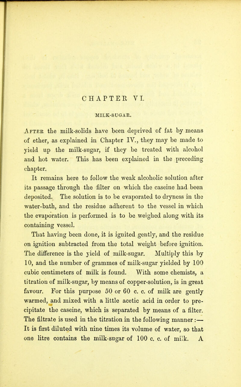 MILK-SUGAR. After the milk-solids have been deprived of fat by means of ether, as explained in Chapter IV., they may be made to yield up the milk-sugar, if they be treated with alcohol and hot water. This has been explained in the preceding chapter. It remains here to follow the weak alcoholic solution after its passage through the filter on which the caseine had been deposited. The solution is to be evaporated to dryness in the water-bath, and the residue adherent to the vessel in which the evaporation is performed is to be weighed along with its containing vessel. That having been done, it is ignited gently, and the residue on ignition subtracted from the total weight before ignition. The difference is the yield of milk-sugar. Multiply this by 10, and the number of grammes of milk-sugar yielded by 100 cubic centimeters of milk is found. With some chemists, a titration of milk-sugar, by means of copper-solution, is in great favour. For this purpose 50 or 60 c. c. of milk are gently warmed, and mixed with a little acetic acid in order to pre- cipitate the caseine, which is separated by means of a filter. The filtrate is used in the titration in the following manner:— It is first diluted with nine times its volume of water, so that one litre contains the milk-sugar of 100 c. c. of milk. A