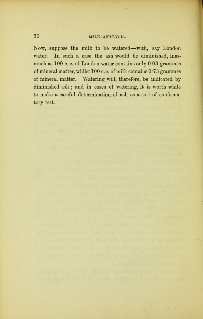 Now, suppose the milk to be watered—with, say London water. In such a case the ash would be diminished, inas- much as 100 c. c. of London water contains only 0 03 grammes of mineral matter, whilst 100 c.c. of milk contains 0'73 grammes of mineral matter. Watering will, therefore, be indicated by diminished ash j and in cases of watering, it is worth while to make a careful determination of ash as a sort of confirma- tory test.