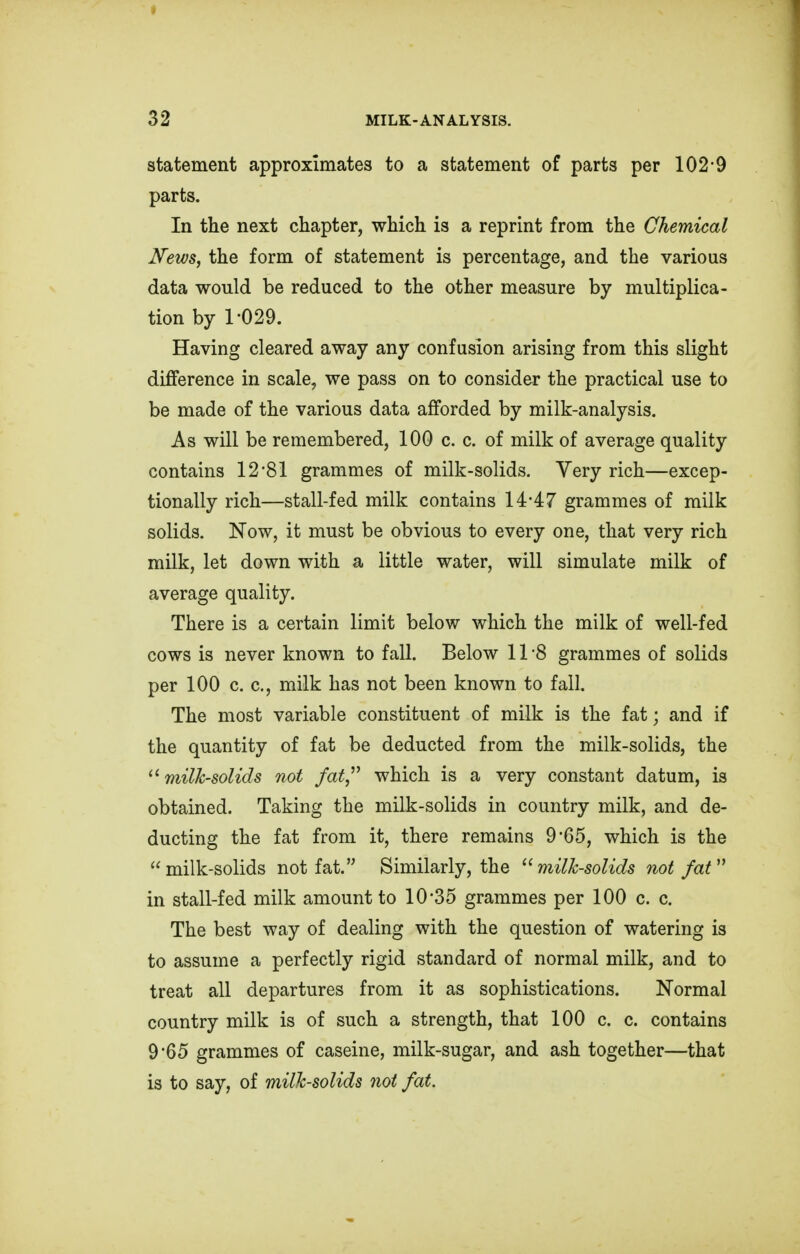 statement approximates to a statement of parts per 102-9 parts. In the next chapter, which is a reprint from the Chemical News, the form of statement is percentage, and the various data would be reduced to the other measure by multiplica- tion by 1-029. Having cleared away any confusion arising from this slight difference in scale, we pass on to consider the practical use to be made of the various data afforded by milk-analysis. As will be remembered, 100 c. c. of milk of average quality contains 12-81 grammes of milk-solids. Very rich—excep- tionally rich—stall-fed milk contains 14-47 grammes of milk solids. Now, it must be obvious to every one, that very rich milk, let down with a little water, will simulate milk of average quality. There is a certain limit below which the milk of well-fed cows is never known to fall. Below 11 8 grammes of solids per 100 c. c, milk has not been known to fall. The most variable constituent of milk is the fat; and if the quantity of fat be deducted from the milk-solids, the milk-solids not fat which is a very constant datum, is obtained. Taking the milk-solids in country milk, and de- ducting the fat from it, there remains 9-65, which is the milk-solids not fat. Similarly, the milk-solids not fat in stall-fed milk amount to 10*35 grammes per 100 c. c. The best way of dealing with the question of watering is to assume a perfectly rigid standard of normal milk, and to treat all departures from it as sophistications. Normal country milk is of such a strength, that 100 c. c. contains 9*65 grammes of caseine, milk-sugar, and ash together—that is to say, of milk-solids not fat.