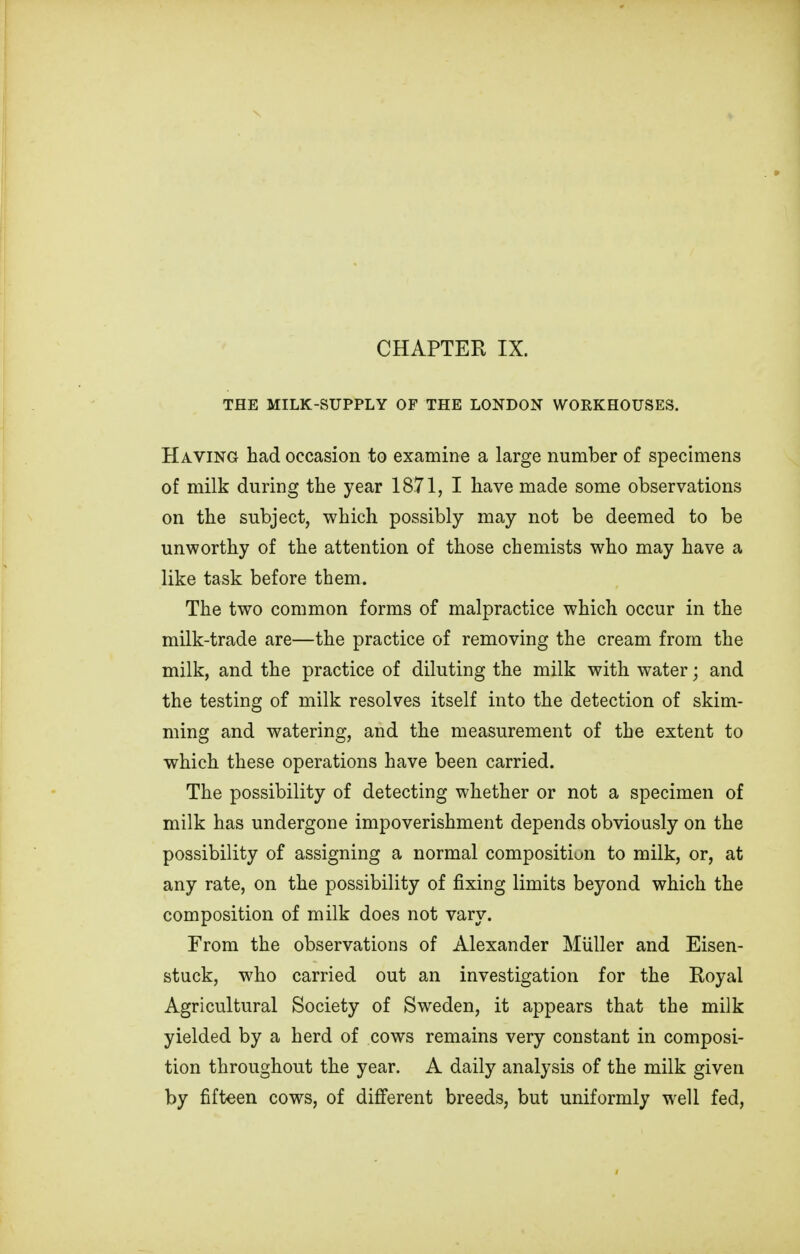 THE MILK-SUPPLY OF THE LONDON WORKHOUSES. Having had occasion to examine a large number of specimens of milk during the year 1871, I have made some observations on the subject, which possibly may not be deemed to be unworthy of the attention of those chemists who may have a like task before them. The two common forms of malpractice which occur in the milk-trade are—the practice of removing the cream from the milk, and the practice of diluting the milk with water; and the testing of milk resolves itself into the detection of skim- ming and watering, and the measurement of the extent to which these operations have been carried. The possibility of detecting whether or not a specimen of milk has undergone impoverishment depends obviously on the possibility of assigning a normal composition to milk, or, at any rate, on the possibility of fixing limits beyond which the composition of milk does not vary. From the observations of Alexander Miiller and Eisen- stuck, who carried out an investigation for the Royal Agricultural Society of Sweden, it appears that the milk yielded by a herd of cows remains very constant in composi- tion throughout the year. A daily analysis of the milk given by fifteen cows, of different breeds, but uniformly well fed,