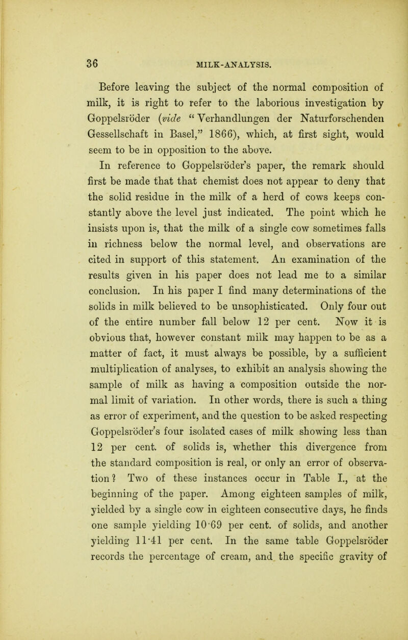 Before leaving the subject of the normal composition of milk, it is right to refer to the laborious investigation by Goppelsrbder (vide Yerhandlungen der Naturforschenden Gessellschaft in Basel, 1866), which, at first sight, would seem to be in opposition to the above. In reference to Goppelsroder's paper, the remark should first be made that that chemist does not appear to deny that the solid residue in the milk of a herd of cows keeps con- stantly above the level just indicated. The point which he insists upon is, that the milk of a single cow sometimes falls in richness below the normal level, and observations are cited in support of this statement. An examination of the results given in his paper does not lead me to a similar conclusion. In his paper I find many determinations of the solids in milk believed to be unsophisticated. Only four out of the entire number fall below 12 per cent. Now it is obvious that, however constant milk may happen to be as a matter of fact, it must always be possible, by a sufficient multiplication of analyses, to exhibit an analysis showing the sample of milk as having a composition outside the nor- mal limit of variation. In other words, there is such a thing as error of experiment, and the question to be asked respecting Goppelsroder's four isolated cases of milk showing less than 12 per cent, of solids is, whether this divergence from the standard composition is real, or only an error of observa- tion % Two of these instances occur in Table I., at the beginning of the paper. Among eighteen samples of milk, yielded by a single cow in eighteen consecutive days, he finds one sample yielding 10 69 per cent, of solids, and another yielding 11*41 per cent. In the same table Goppelsroder records the percentage of cream, and the specific gravity of