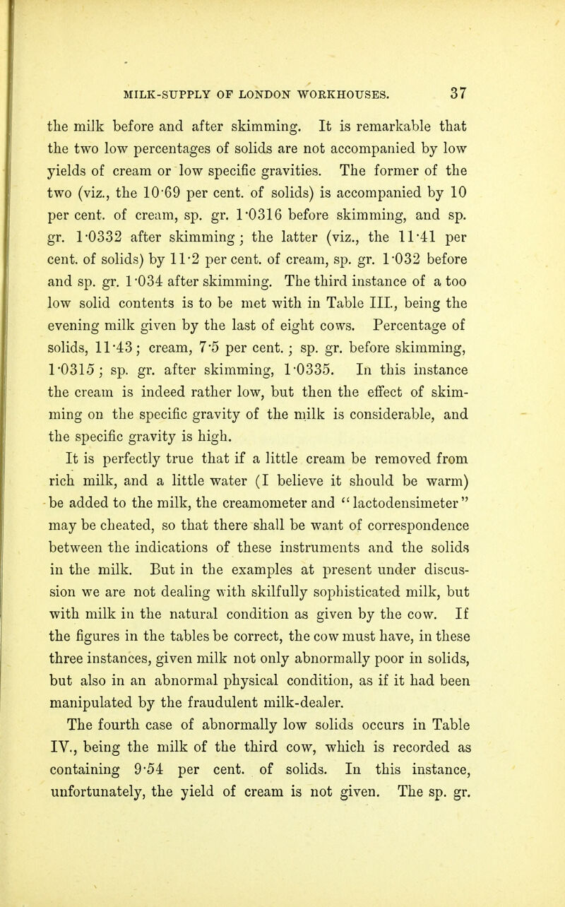 the milk before and after skimming. It is remarkable that the two low percentages of solids are not accompanied by low yields of cream or low specific gravities. The former of the two (viz., the 10 69 per cent, of solids) is accompanied by 10 percent, of cream, sp. gr. 1*0316 before skimming, and sp. gr. 1*0332 after skimming; the latter (viz., the 11*41 per cent, of solids) by 11 *2 per cent, of cream, sp. gr. 1*032 before and sp. gr. 1*034 after skimming. The third instance of a too low solid contents is to be met with in Table III, being the evening milk given by the last of eight cows. Percentage of solids, 11*43; cream, 7*5 per cent.; sp. gr. before skimming, 1*0315; sp. gr. after skimming, 1*0335. In this instance the cream is indeed rather low, but then the effect of skim- ming on the specific gravity of the milk is considerable, and the specific gravity is high. It is perfectly true that if a little cream be removed from rich milk, and a little water (I believe it should be warm) be added to the milk, the creamometer and lactodensimeter may be cheated, so that there shall be want of correspondence between the indications of these instruments and the solids in the milk. But in the examples at present under discus- sion we are not dealing with skilfully sophisticated milk, but with milk in the natural condition as given by the cow. If the figures in the tables be correct, the cow must have, in these three instances, given milk not only abnormally poor in solids, but also in an abnormal physical condition, as if it had been manipulated by the fraudulent milk-dealer. The fourth case of abnormally low solids occurs in Table IV., being the milk of the third cow, which is recorded as containing 9*54 per cent, of solids. In this instance, unfortunately, the yield of cream is not given. The sp. gr.