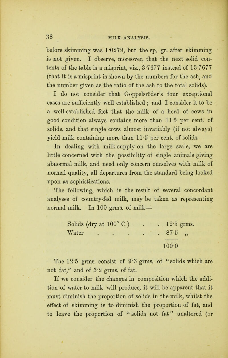 before skimming was 1*0279, but the sp. gr. after skimming is not given. I observe, moreover, that the next solid con- tents of the table is a misprint, viz., 3'7677 instead of 13*7677 (that it is a misprint is shown by the numbers for the ash, and the number given as the ratio of the ash to the total solids). I do not consider that Goppelsroder's four exceptional cases are sufficiently well established; and I consider it to be a well-established fact that the milk of a herd of cows in good condition always contains more than 11 5 per cent, of solids, and that single cows almost invariably (if not always) yield milk containing more than 11*5 per cent, of solids. In dealing with milk-supply on the large scale, we are little concerned with the possibility of single animals giving abnormal milk, and need only concern ourselves with milk of normal quality, all departures from the standard being looked upon as sophistications. The following, which is the result of several concordant analyses of country-fed milk, may be taken as representing normal milk. In 100 grms. of milk— The 12*5 grms. consist of 9*3 grms. of solids which are not fat, and of 3*2 grms. of fat. If we consider the changes in composition which the addi- tion of water to milk will produce, it will be apparent that it must diminish the proportion of solids in the milk, whilst the effect of skimming is to diminish the proportion of fat, and to leave the proportion of  solids not fat unaltered (or Solids (dry at 100° C.) Water 12*5 grms. 87-5 „ 100-0