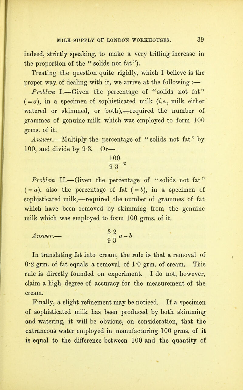 indeed, strictly speaking, to make a very trifling increase in the proportion of the solids not fat). Treating the question quite rigidly, which I believe is the proper way of dealing with it, we arrive at the following :— Problem I.—Given the percentage of solids not fat ( = a), in a specimen of sophisticated milk (i.e., milk either watered or skimmed, or both),—required the number of grammes of genuine milk which was employed to form 100 grms. of it. Answer.—Multiply the percentage of solids not fat by 100, and divide by 9 3. Or— 100 9-3 a Problem II.—Given the percentage of solids not fat (== a), also the percentage of fat (= b), in a specimen of sophisticated milk,—required the number of grammes of fat which have been removed by skimming from the genuine milk which was employed to form 100 grms. of it. Answer.— —- a — b y o In translating fat into cream, the rule is that a removal of 0*2 grm. of fat equals a removal of 1*0 grm. of cream. This rule is directly founded on experiment. I do not, however, claim a high degree of accuracy for the measurement of the cream. Finally, a slight refinement may be noticed. If a specimen of sophisticated milk has been produced by both skimming and watering, it will be obvious, on consideration, that the extraneous water employed in manufacturing 100 grms. of it is equal to the difference between 100 and the quantity of