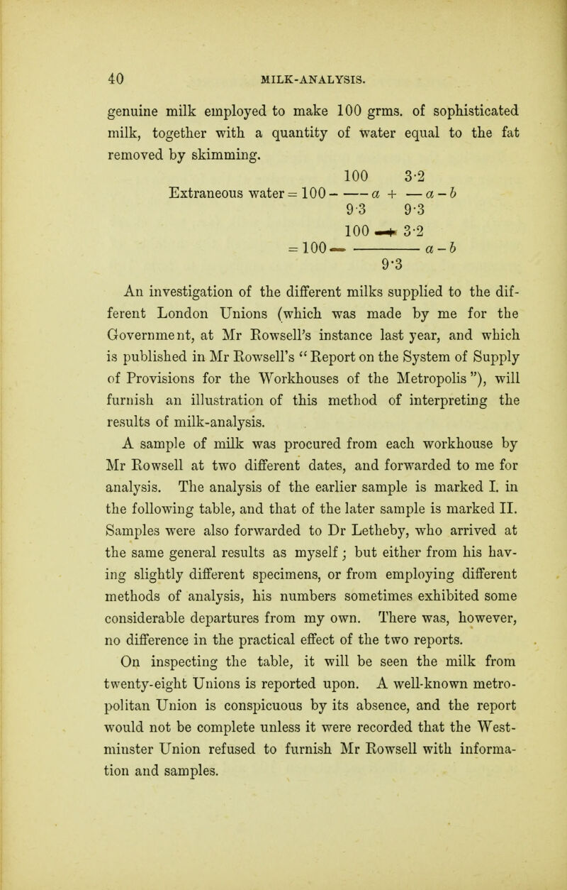 genuine milk employed to make 100 grms. of sophisticated milk, together with a quantity of water equal to the fat removed by skimming. 100 3-2 Extraneous water =100 a + — a - b 9-3 9-3 100 —n 3-2 = 100 a-h 9'3 An investigation of the different milks supplied to the dif- ferent London Unions (which was made by me for the Government, at Mr Rowsell's instance last year, and which is published in Mr Rowsell's tx Report on the System of Supply of Provisions for the Workhouses of the Metropolis ), will furnish an illustration of this method of interpreting the results of milk-analysis. A sample of milk was procured from each workhouse by Mr Rowsell at two different dates, and forwarded to me for analysis. The analysis of the earlier sample is marked I. in the following table, and that of the later sample is marked II. Samples were also forwarded to Dr Letheby, who arrived at the same general results as myself; but either from his hav- ing slightly different specimens, or from employing different methods of analysis, his numbers sometimes exhibited some considerable departures from my own. There was, however, no difference in the practical effect of the two reports. On inspecting the table, it will be seen the milk from twenty-eight Unions is reported upon. A well-known metro- politan Union is conspicuous by its absence, and the report would not be complete unless it were recorded that the West- minster Union refused to furnish Mr Rowsell with informa- tion and samples.