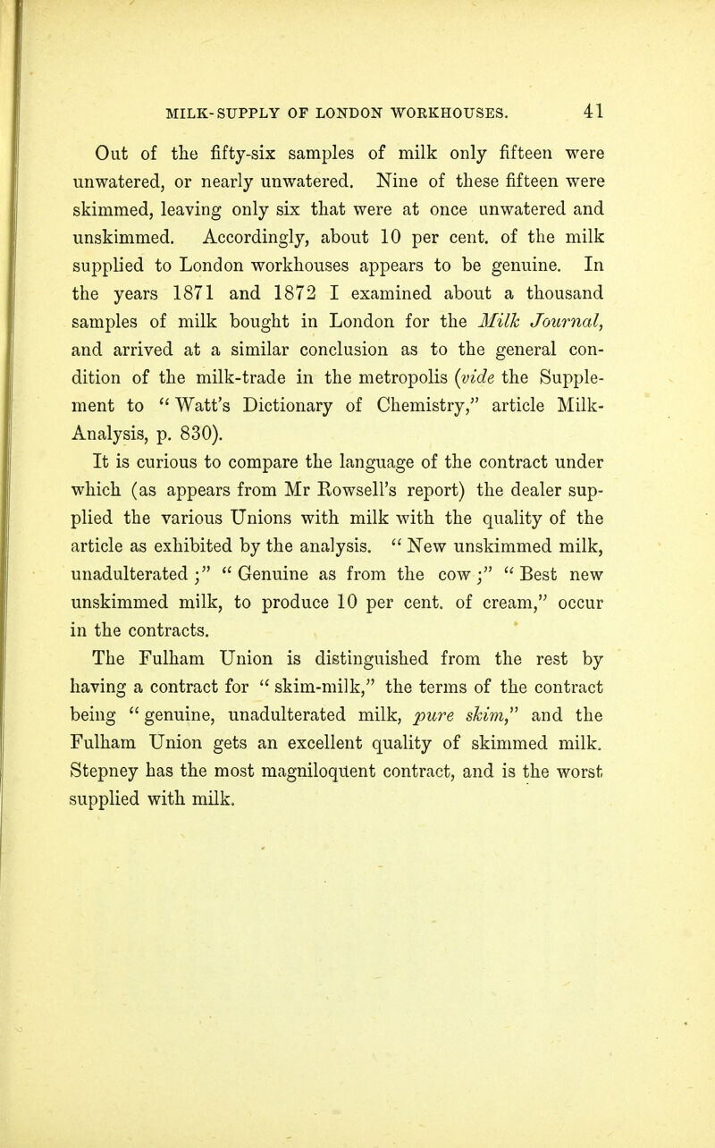 Out of the fifty-six samples of milk only fifteen were unwatered, or nearly unwatered. Nine of these fifteen were skimmed, leaving only six that were at once unwatered and unskimmed. Accordingly, about 10 per cent, of the milk supplied to London workhouses appears to be genuine. In the years 1871 and 1872 I examined about a thousand samples of milk bought in London for the Milk Journal, and arrived at a similar conclusion as to the general con- dition of the milk-trade in the metropolis (vide the Supple- ment to u Watt's Dictionary of Chemistry/' article Milk- Analysis, p. 830). It is curious to compare the language of the contract under which (as appears from Mr Rowsell's report) the dealer sup- plied the various Unions with milk with the quality of the article as exhibited by the analysis. New unskimmed milk, unadulterated;5' Genuine as from the cow; Best new unskimmed milk, to produce 10 per cent, of cream, occur in the contracts. The Fulham Union is distinguished from the rest by having a contract for skim-milk, the terms of the contract being genuine, unadulterated milk, pure shim and the Fulham Union gets an excellent quality of skimmed milk. Stepney has the most magniloquent contract, and is the worst supplied with milk.