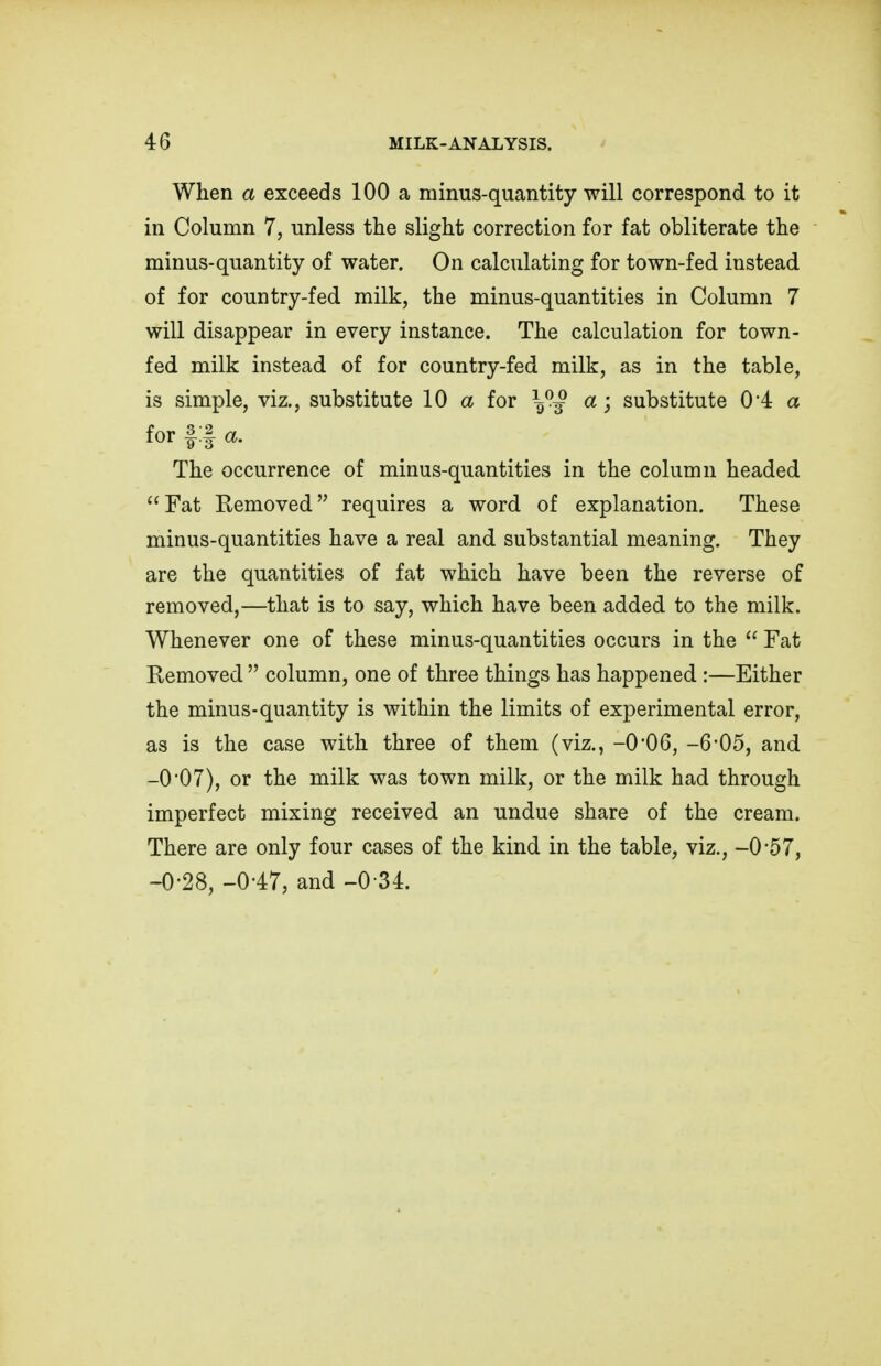 When a exceeds 100 a minus-quantity will correspond to it in Column 7, unless the slight correction for fat obliterate the minus-quantity of water. On calculating for town-fed instead of for country-fed milk, the minus-quantities in Column 7 will disappear in every instance. The calculation for town- fed milk instead of for country-fed milk, as in the table, is simple, viz., substitute 10 a for \™ a; substitute 04 a for §:§ a. The occurrence of minus-quantities in the column headed Fat Removed requires a word of explanation. These minus-quantities have a real and substantial meaning. They are the quantities of fat which have been the reverse of removed,—that is to say, which have been added to the milk. Whenever one of these minus-quantities occurs in the Fat Removed column, one of three things has happened :—Either the minus-quantity is within the limits of experimental error, as is the case with three of them (viz., -0'06, -6-05, and -0*07), or the milk was town milk, or the milk had through imperfect mixing received an undue share of the cream. There are only four cases of the kind in the table, viz., -0-57, -0-28, -0-47, and -0 34.