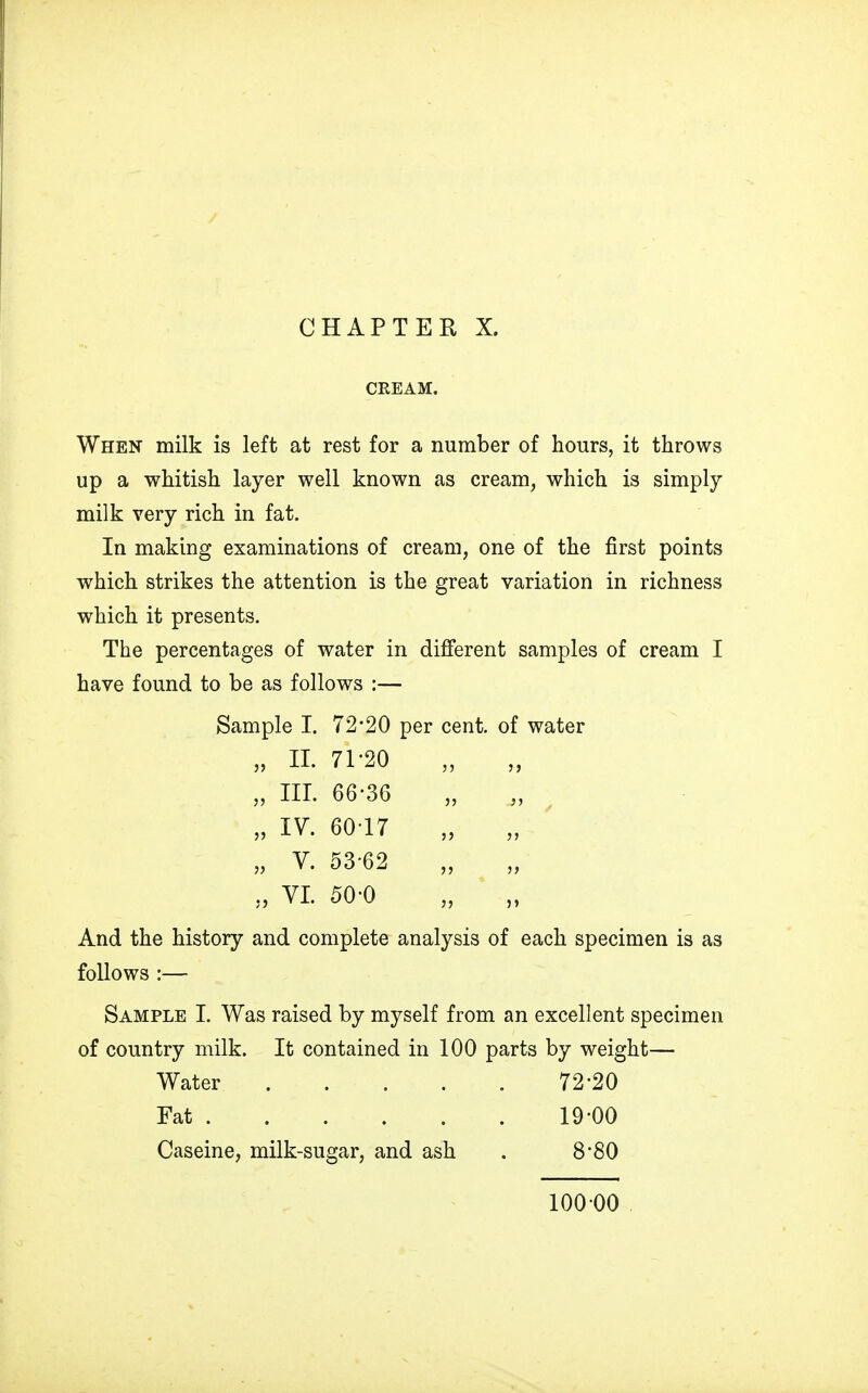 CHAPTER X. CREAM. When milk is left at rest for a number of hours, it throws up a whitish layer well known as cream, which is simply milk very rich in fat. In making examinations of cream, one of the first points which strikes the attention is the great variation in richness which it presents. The percentages of water in different samples of cream I have found to be as follows :— Sample I. 72*20 per cent, of water „ II. 71-20 „ III. 66-36 „ IV. 6017 „ V. 53 62 „ VI. 50-0 And the history and complete analysis of each specimen is as follows :— Sample I. Was raised by myself from an excellent specimen of country milk. It contained in 100 parts by weight— Water 72-20 Fat 19-00 Caseine, milk-sugar, and ash . 8'80 10000